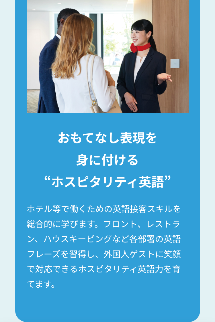 おもてなし表現を
身に付ける
“ホスピタリティ英語”
ホテル等で働くための英語接客スキルを
総合的に学びます。 フロント、レストラ
ン、ハウスキーピングなど各部署の英語
フレーズを習得し、 外国人ゲストに笑顔
で対応できるホスピタリティ英語力を育
てます。