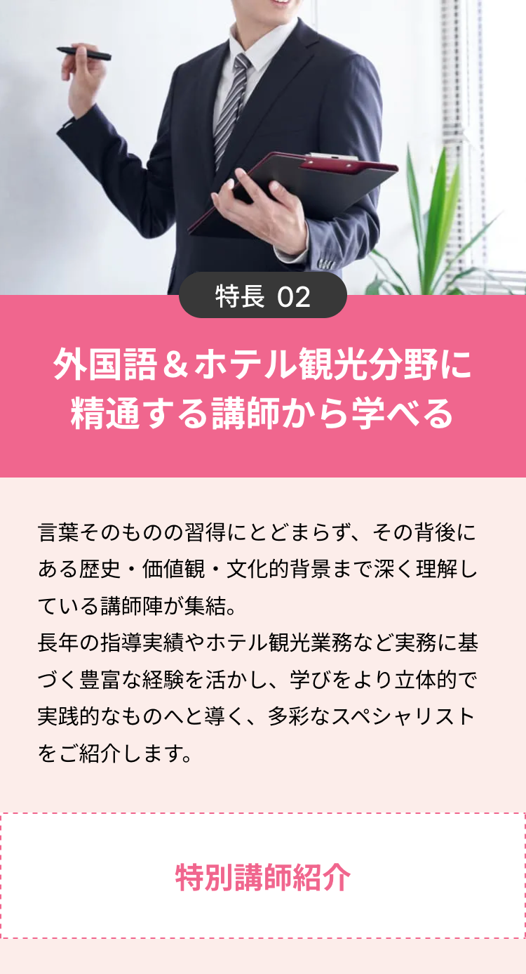 特長 02
外国語&ホテル観光分野に
精通する講師から学べる
言葉そのものの習得にとどまらず、 その背後に
ある歴史・価値観・文化的背景まで深く理解し
ている講師陣が集結。
長年の指導実績やホテル観光業務など実務に基
づく豊富な経験を活かし、学びをより立体的で
実践的なものへと導く、 多彩なスペシャリスト
をご紹介します。
特別講師紹介