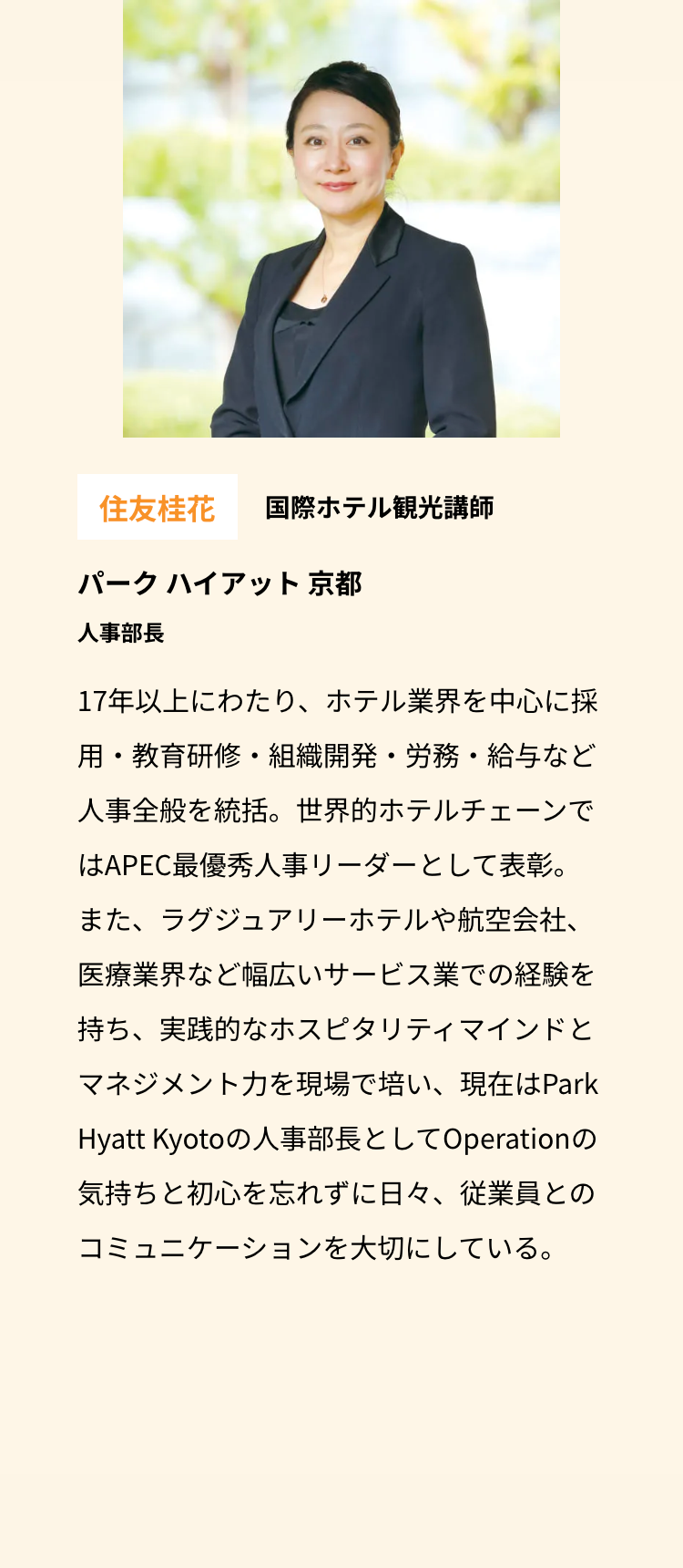 住友桂花 国際ホテル観光講師
パークハイアット 京都
人事部長
17年以上にわたり、ホテル業界を中心に採
用・教育研修・組織開発・労務・給与など
人事全般を統括。世界的ホテルチェーンで
はAPEC最優秀人事リーダーとして表彰。
また、ラグジュアリーホテルや航空会社、
医療業界など幅広いサービス業での経験を
持ち、実践的なホスピタリティマインドと
マネジメント力を現場で培い、現在はPark
Hyatt Kyotoの人事部長としてOperationの
気持ちと初心を忘れずに日々、 従業員との
コミュニケーションを大切にしている。