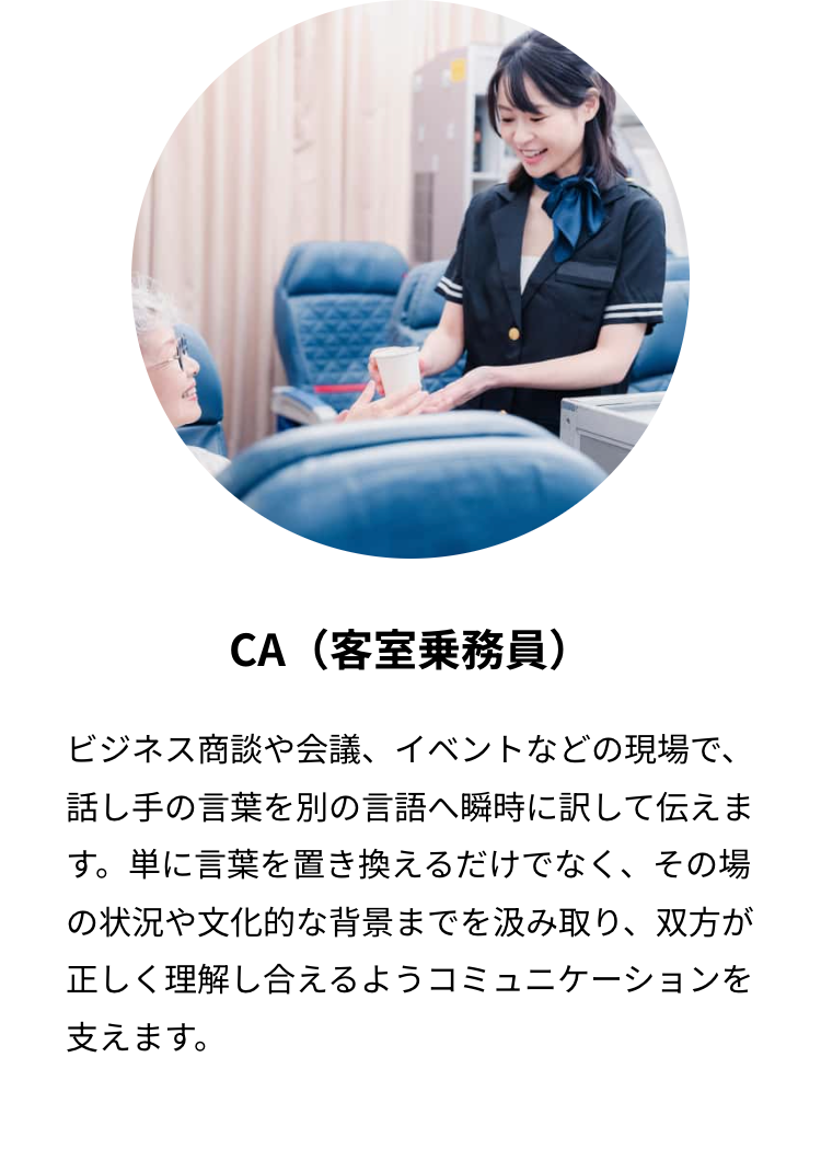 CA (客室乗務員)
ビジネス商談や会議、イベントなどの現場で、
話し手の言葉を別の言語へ瞬時に訳して伝えま
す。単に言葉を置き換えるだけでなく、 その場
の状況や文化的な背景までを汲み取り、双方が
正しく理解し合えるようコミュニケーションを
支えます。