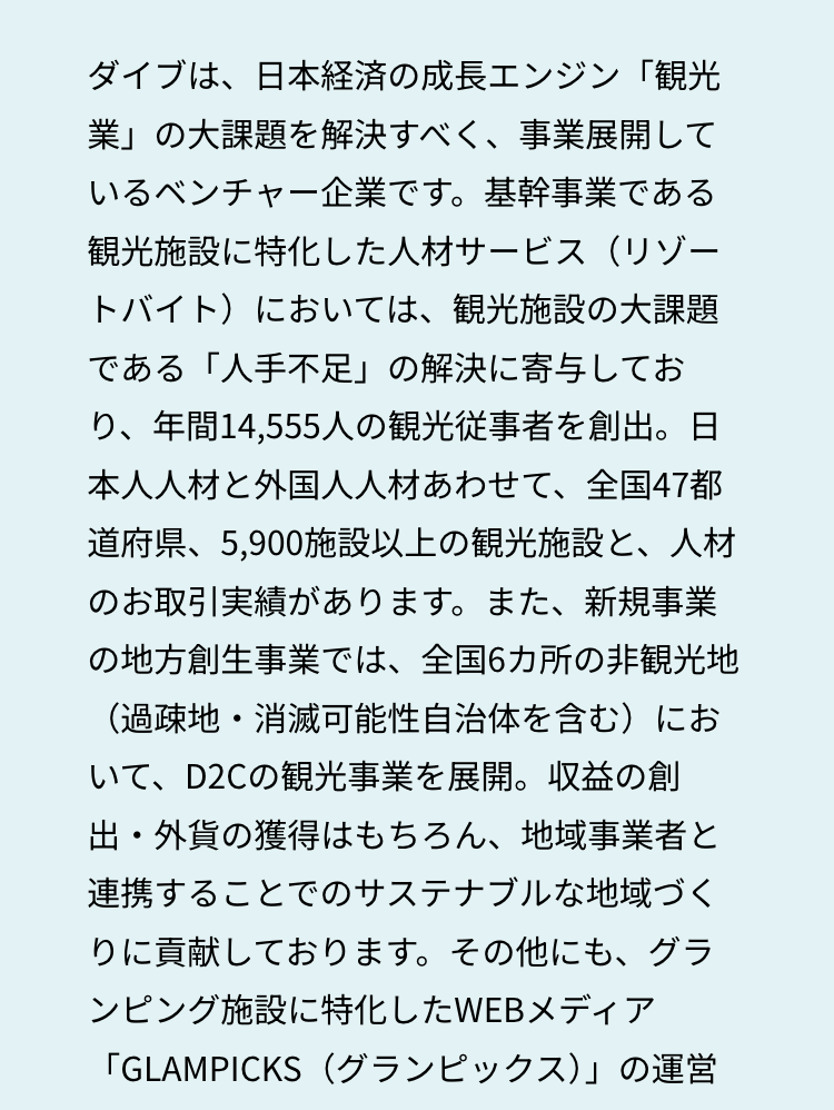 ダイブは、日本経済の成長エンジン「観光
業」の大課題を解決すべく、事業展開して
いるベンチャー企業です。 基幹事業である
観光施設に特化した人材サービス(リゾー
トバイト)においては、 観光施設の大課題
である 「人手不足」 の解決に寄与してお
り、年間14,555人の観光従事者を創出。 日
本人人材と外国人人材あわせて、全国47都
道府県、5,900施設以上の観光施設と、人材
のお取引実績があります。 また、新規事業
の地方創生事業では、全国6カ所の非観光地
(過疎地・消滅可能性自治体を含む)にお
いて、D2Cの観光事業を展開。 収益の創
出・外貨の獲得はもちろん、 地域事業者と
連携することでのサステナブルな地域づく
りに貢献しております。 その他にも、グラ
ンピング施設に特化したWEBメディア
「GLAMPICKS(グランピックス)」の運営