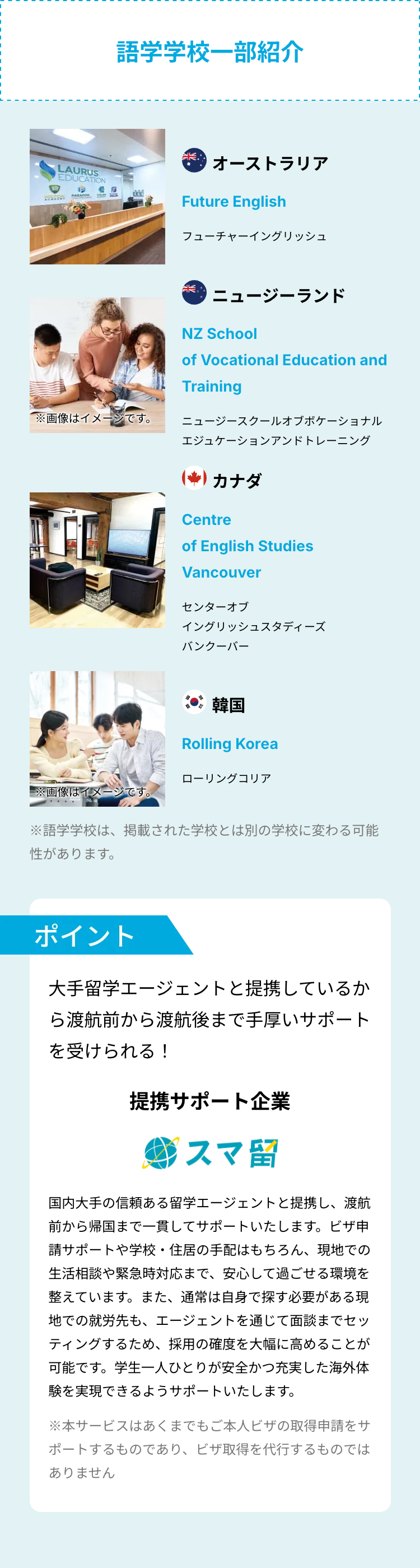 LAURUS
EDUCATION
P
PARAGON
語学学校一部紹介
オーストラリア
Future English
フューチャーイングリッシュ
خالك
ニュージーランド
NZ School
of Vocational Education and
Training
※画像はイメージです。
ニュージースクールオブボケーショナル
エジュケーションアンドトレーニング
カナダ
Centre
of English Studies
Vancouver
センターオブ
イングリッシュスタディーズ
バンクーバー
韓国
Rolling Korea
ローリングコリア
※画像はイメージです。
※語学学校は、掲載された学校とは別の学校に変わる可能
性があります。
ポイント
大手留学エージェントと提携しているか
ら渡航前から渡航後まで手厚いサポート
を受けられる!
提携サポート企業
スマ留
国内大手の信頼ある留学エージェントと提携し、渡航
前から帰国まで一貫してサポートいたします。ビザ申
請サポートや学校・住居の手配はもちろん、 現地での
生活相談や緊急時対応まで、安心して過ごせる環境を
整えています。 また、 通常は自身で探す必要がある現
地での就労先も、エージェントを通じて面談までセッ
ティングするため、 採用の確度を大幅に高めることが
可能です。学生一人ひとりが安全かつ充実した海外体
験を実現できるようサポートいたします。
※本サービスはあくまでもご本人ビザの取得申請をサ
ポートするものであり、ビザ取得を代行するものでは
ありません