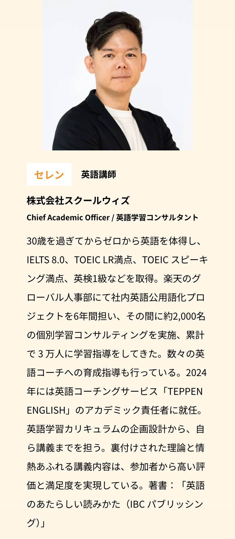 セレン 英語講師
株式会社スクールウィズ
Chief Academic Officer / 英語学習コンサルタント
30歳を過ぎてからゼロから英語を体得し、
IELTS 8.0、TOEIC LR満点、 TOEIC スピーキ
ング満点、英検1級などを取得。楽天のグ
ローバル人事部にて社内英語公用語化プロ
ジェクトを6年間担い、その間に約2,000名
の個別学習コンサルティングを実施、累計
で3万人に学習指導をしてきた。数々の英
語コーチへの育成指導も行っている。2024
年には英語コーチングサービス「TEPPEN
ENGLISH」のアカデミック責任者に就任。
英語学習カリキュラムの企画設計から、自
ら講義までを担う。裏付けされた理論と情
熱あふれる講義内容は、参加者から高い評
価と満足度を実現している。 著書:「英語
のあたらしい読みかた (IBC パブリッシン
グ)」