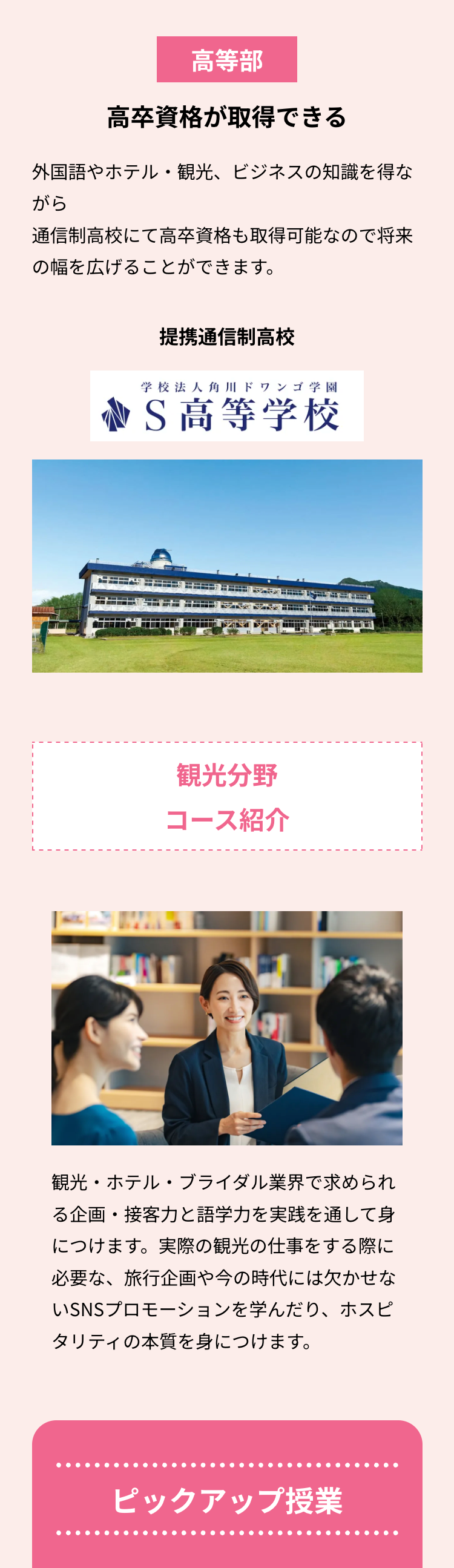 高等部
高卒資格が取得できる
外国語やホテル・観光、ビジネスの知識を得な
がら
通信制高校にて高卒資格も取得可能なので将来
の幅を広げることができます。
提携通信制高校
学校法人角川ドワンゴ学園
S高等学校
観光分野
コース紹介
観光・ホテル・ブライダル業界で求められ
る企画・接客力と語学力を実践を通して身
につけます。実際の観光の仕事をする際に
必要な、 旅行企画や今の時代には欠かせな
いSNSプロモーションを学んだり、ホスピ
タリティの本質を身につけます。
ピックアップ授業