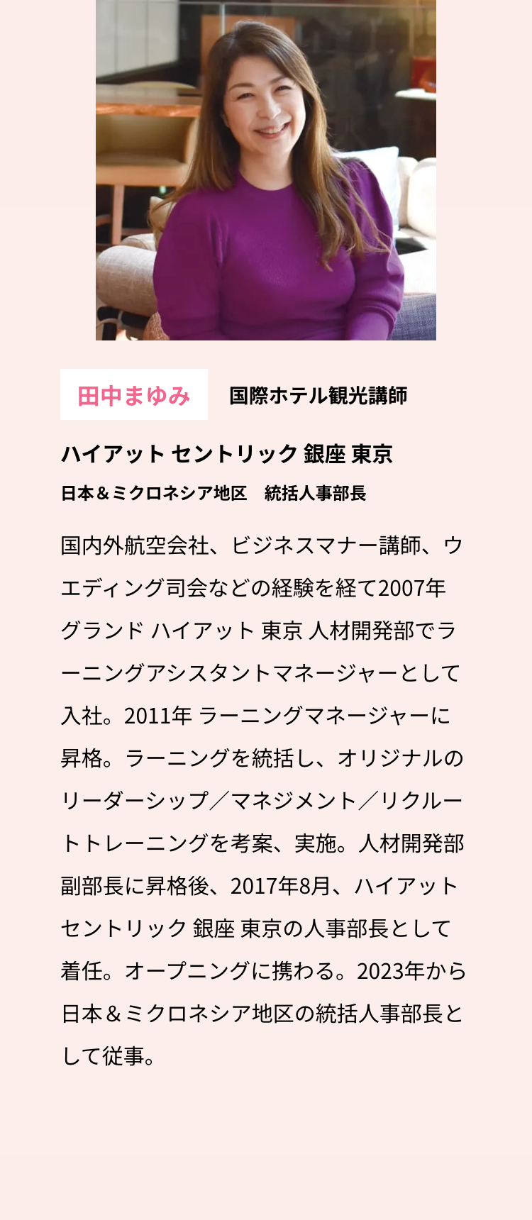 田中まゆみ 国際ホテル観光講師
ハイアットセントリック銀座 東京
日本& ミクロネシア地区 統括人事部長
国内外航空会社、 ビジネスマナー講師、ウ
エディング司会などの経験を経て2007年
グランド ハイアット 東京 人材開発部でラ
ーニングアシスタントマネージャーとして
入社。2011年 ラーニングマネージャーに
昇格。 ラーニングを統括し、オリジナルの
リーダーシップ/マネジメント/リクルー
トトレーニングを考案、実施。人材開発部
副部長に昇格後、 2017年8月、ハイアット
セントリック 銀座 東京の人事部長として
着任。オープニングに携わる。 2023年から
日本& ミクロネシア地区の統括人事部長と
して従事。