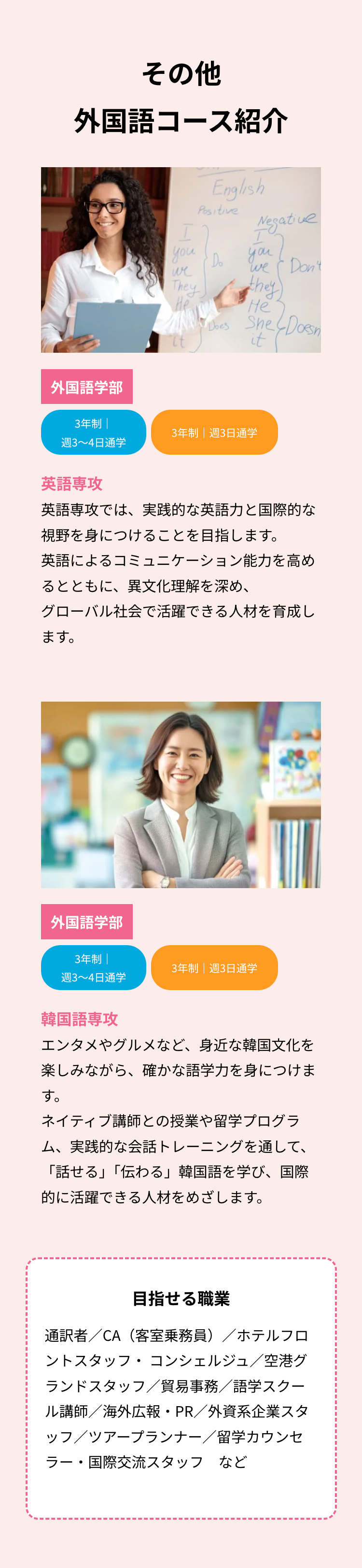 その他
外国語コース紹介
外国語学部
English
Positive
you
・Do
we
They
He
Negative
I
you
We Don't
they
He
Does She
She Doesn
it(
3年制 |
3年制 週3日通学
週3~4日通学
英語專攻
英語専攻では、 実践的な英語力と国際的な
視野を身につけることを目指します。
英語によるコミュニケーション能力を高め
るとともに、異文化理解を深め、
グローバル社会で活躍できる人材を育成し
ます。
外国語学部
3年制
3年制|週3日通学
週3~4日通学
韓国語専攻
エンタメやグルメなど、 身近な韓国文化を
楽しみながら、 確かな語学力を身につけま
す。
ネイティブ講師との授業や留学プログラ
ム、実践的な会話トレーニングを通して、
「話せる」「伝わる」 韓国語を学び、国際
的に活躍できる人材をめざします。
目指せる職業
通訳者/CA(客室乗務員)/ホテルフロ
ントスタッフ・コンシェルジュ/空港グ
ランドスタッフ/貿易事務/語学スクー
ル講師/海外広報・PR/外資系企業スタ
ッフ/ツアープランナー/留学カウンセ
ラー・国際交流スタッフ など