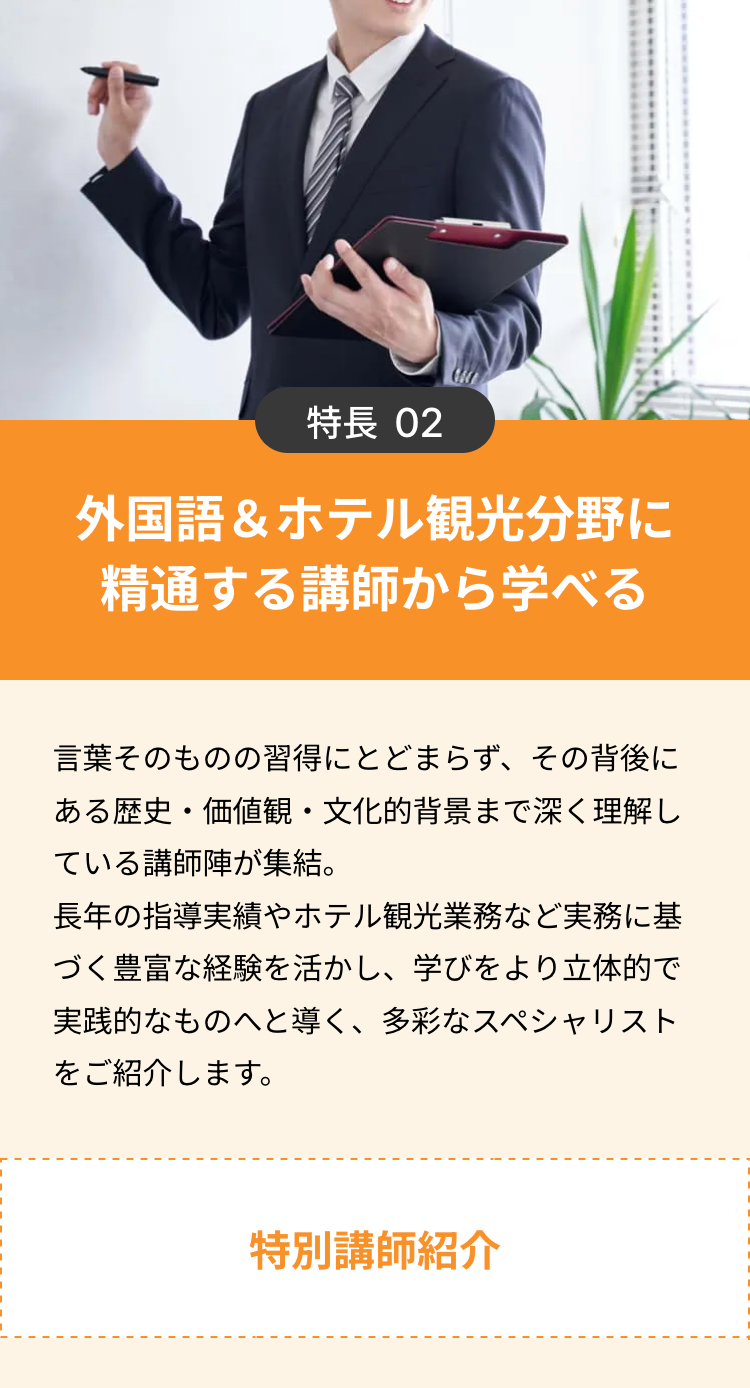 特長 02
外国語&ホテル観光分野に
精通する講師から学べる
言葉そのものの習得にとどまらず、 その背後に
ある歴史・価値観・文化的背景まで深く理解し
ている講師陣が集結。
長年の指導実績やホテル観光業務など実務に基
づく豊富な経験を活かし、学びをより立体的で
実践的なものへと導く、 多彩なスペシャリスト
をご紹介します。
特別講師紹介