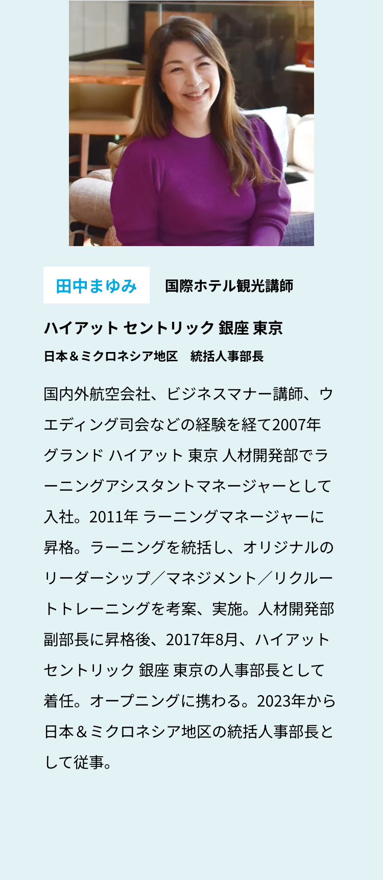 田中まゆみ 国際ホテル観光講師
ハイアットセントリック銀座 東京
日本& ミクロネシア地区 統括人事部長
国内外航空会社、ビジネスマナー講師、ウ
エディング司会などの経験を経て2007年
グランド ハイアット 東京 人材開発部でラ
ーニングアシスタントマネージャーとして
入社。2011年 ラーニングマネージャーに
昇格。ラーニングを統括し、オリジナルの
リーダーシップ/マネジメント/リクルー
トトレーニングを考案、実施。人材開発部
副部長に昇格後、 2017年8月、ハイアット
セントリック銀座 東京の人事部長として
着任。オープニングに携わる。 2023年から
日本& ミクロネシア地区の統括人事部長と
して従事。