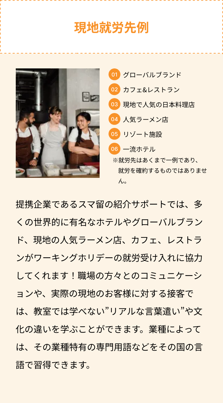 現地就労先例
01 グローバルブランド
02 カフェ&レストラン
03 現地で人気の日本料理店
04 人気ラーメン店
05 リゾート施設
06 一流ホテル
※就労先はあくまで一例であり、
就労を確約するものではありませ
ん。
提携企業であるスマ留の紹介サポートでは、多
くの世界的に有名なホテルやグローバルブラン
ド、現地の人気ラーメン店、カフェ、レストラ
ンがワーキングホリデーの就労受け入れに協力
してくれます! 職場の方々とのコミュニケーシ
ョンや、実際の現地のお客様に対する接客で
は、教室では学べない”リアルな言葉遣い ”や文
化の違いを学ぶことができます。業種によって
は、その業種特有の専門用語などをその国の言
語で習得できます。