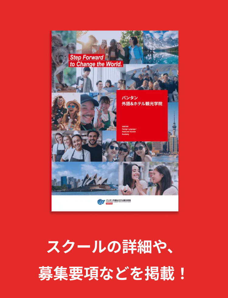 Step Forward
to Change the World.
バンタン
外語&ホテル観光学院
VANTAN
Foreign Language
Hotel and Tourism
スクールの詳細や、
募集要項などを掲載!
