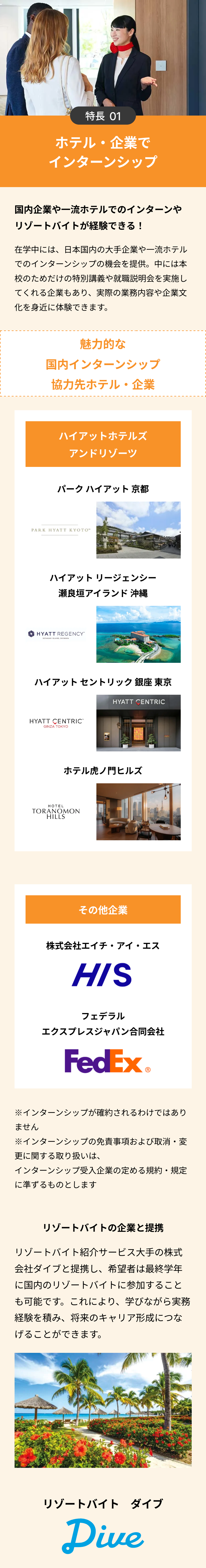 特長 01
ホテル・企業で
インターンシップ
国内企業や一流ホテルでのインターンや
リゾートバイトが経験できる!
在学中には、日本国内の大手企業や一流ホテル
でのインターンシップの機会を提供。中には本
校のためだけの特別講義や就職説明会を実施し
てくれる企業もあり、 実際の業務内容や企業文
化を身近に体験できます。
魅力的な
国内インターンシップ
協力先ホテル・企業
ハイアットホテルズ
アンドリゾーツ
パークハイアット 京都
PARK HYATT KYOTO™
ハイアットリージェンシー
瀬良垣アイランド 沖縄
HYATT REGENCY
SERAGAKI ISLAND, OKINAWA
ハイアットセントリック銀座 東京
HYATT CENTRIC
GINZA TOKYO
HYATT CENTRIC
ホテル虎ノ門ヒルズ
HOTEL
TORANOMON
HILLS
その他企業
株式会社エイチ・アイ・エス
HIS
フェデラル
エクスプレスジャパン合同会社
FedEx®
※インターンシップが確約されるわけではあり
ません
※インターンシップの免責事項および取消・変
更に関する取り扱いは、
インターンシップ受入企業の定める規約・規定
に準ずるものとします
リゾートバイトの企業と提携
リゾートバイト紹介サービス大手の株式
会社ダイブと提携し、 希望者は最終学年
に国内のリゾートバイトに参加すること
も可能です。これにより、 学びながら実務
経験を積み、 将来のキャリア形成につな
げることができます。
リゾートバイトダイブ
Dive