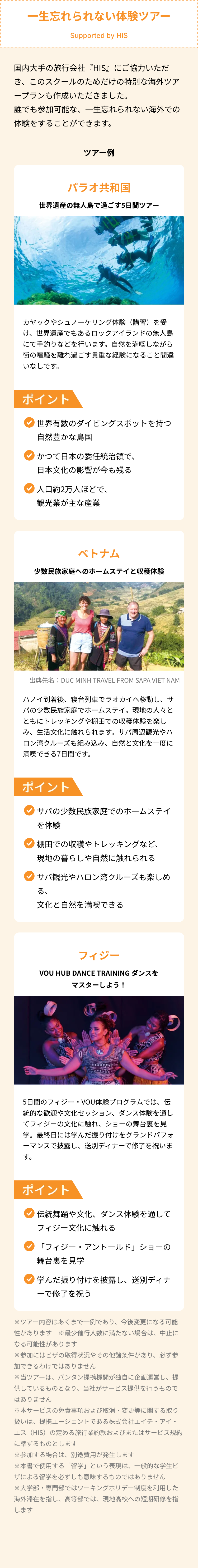 一生忘れられない体験ツアー
Supported by HIS
国内大手の旅行会社 『HIS』 にご協力いただ
き、このスクールのためだけの特別な海外ツア
ープランも作成いただきました。
誰でも参加可能な、一生忘れられない海外での
体験をすることができます。
ツアー例
パラオ共和国
世界遺産の無人島で過ごす5日間ツアー
カヤックやシュノーケリング体験 (講習)を受
け、世界遺産でもあるロックアイランドの無人島
にて手釣りなどを行います。 自然を満喫しながら
街の喧騒を離れ過ごす貴重な経験になること間違
いなしです。
ポイント
世界有数のダイビングスポットを持つ
自然豊かな島国
かつて日本の委任統治領で、
日本文化の影響が今も残る
人口約2万人ほどで、
観光業が主な産業
ベトナム
少数民族家庭へのホームステイと収穫体験
出典先名: DUC MINH TRAVEL FROM SAPA VIET NAM
ハノイ到着後、 寝台列車でラオカイへ移動し、サ
パの少数民族家庭でホームステイ。 現地の人々と
ともにトレッキングや棚田での収穫体験を楽し
み、生活文化に触れられます。 サパ周辺観光やハ
ロン湾クルーズも組み込み、 自然と文化を一度に
満喫できる7日間です。
ポイント
「サパの少数民族家庭でのホームステイ
を体験
棚田での収穫やトレッキングなど、
現地の暮らしや自然に触れられる
「サパ観光やハロン湾クルーズも楽しめ
る、
文化と自然を満喫できる
フィジー
VOU HUB DANCE TRAINING ダンスを
マスターしよう!
0
5日間のフィジー VOU体験プログラムでは、伝
統的な歓迎や文化セッション、ダンス体験を通し
てフィジーの文化に触れ、 ショーの舞台裏を見
学。最終日には学んだ振り付けをグランドパフォ
ーマンスで披露し、 送別ディナーで修了を祝いま
す。
ポイント
伝統舞踊や文化、 ダンス体験を通して
フィジー文化に触れる
「フィジー・アントールド」 ショーの
舞台裏を見学
「学んだ振り付けを披露し、 送別ディナ
ーで修了を祝う
※ツアー内容はあくまで一例であり、 今後変更になる可能
性があります ※最少催行人数に満たない場合は、中止に
なる可能性があります
※参加にはビザの取得状況やその他諸条件があり、 必ず参
加できるわけではありません
※当ツアーは、 バンタン提携機関が独自に企画運営し、提
供しているものとなり、 当社がサービス提供を行うもので
はありません
※本サービスの免責事項および取消・変更等に関する取り
扱いは、提携エージェントである株式会社エイチ・アイ・
エス(HIS)の定める旅行業約款およびまたはサービス規約
に準ずるものとします
※参加する場合は、 別途費用が発生します
※本書で使用する 「留学」 という表現は、一般的な学生ビ
ザによる留学を必ずしも意味するものではありません
※大学部 専門部ではワーキングホリデー制度を利用した
海外滞在を指し、 高等部では、 現地高校への短期研修を指
します