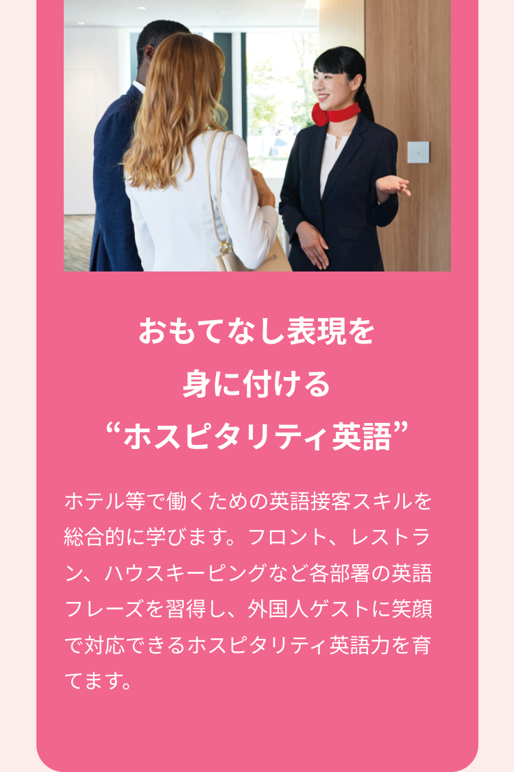 おもてなし表現を
身に付ける
“ホスピタリティ英語”
ホテル等で働くための英語接客スキルを
総合的に学びます。 フロント、レストラ
ン、ハウスキーピングなど各部署の英語
フレーズを習得し、外国人ゲストに笑顔
で対応できるホスピタリティ英語力を育
てます。