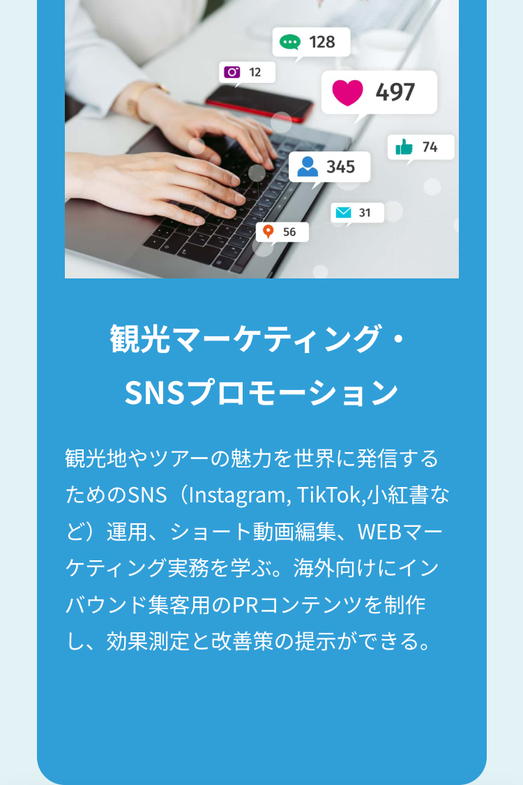 O 12
128
497
345
74
56
31
観光マーケティング・
SNSプロモーション
観光地やツアーの魅力を世界に発信する
ためのSNS(Instagram, TikTok,小紅書な
ど)運用、ショート動画編集、WEBマー
ケティング実務を学ぶ。 海外向けにイン
バウンド集客用のPRコンテンツを制作
し、効果測定と改善策の提示ができる。