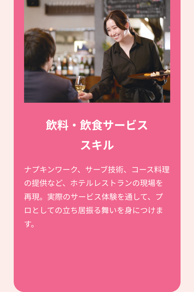 飲料・飲食サービス
スキル
ナプキンワーク、サーブ技術、コース料理
の提供など、ホテルレストランの現場を
再現。実際のサービス体験を通して、プ
ロとしての立ち居振る舞いを身につけま
す。