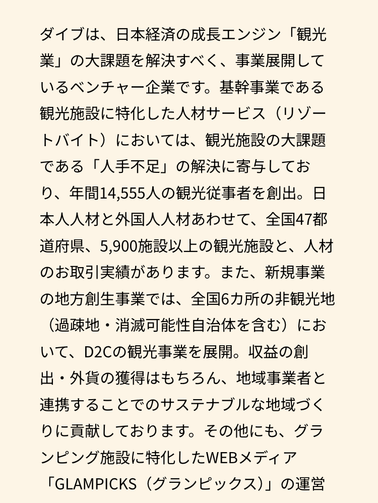 ダイブは、日本経済の成長エンジン「観光
業」の大課題を解決すべく、事業展開して
いるベンチャー企業です。 基幹事業である
観光施設に特化した人材サービス(リゾー
トバイト)においては、観光施設の大課題
である「人手不足」の解決に寄与してお
り、年間14,555人の観光従事者を創出。 日
本人人材と外国人人材あわせて、 全国47都
道府県、5,900施設以上の観光施設と、人材
のお取引実績があります。 また、新規事業
の地方創生事業では、全国6カ所の非観光地
(過疎地・消滅可能性自治体を含む)にお
いて、D2Cの観光事業を展開。 収益の創
出・外貨の獲得はもちろん、 地域事業者と
連携することでのサステナブルな地域づく
りに貢献しております。 その他にも、グラ
ンピング施設に特化したWEBメディア
「GLAMPICKS(グランピックス)」の運営