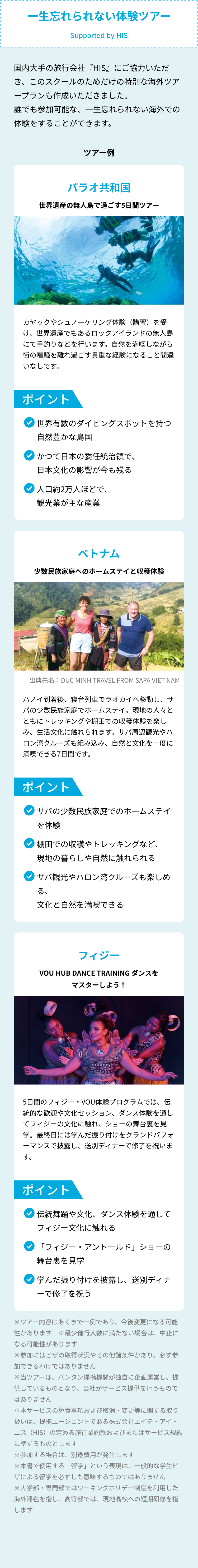 一生忘れられない体験ツアー
Supported by HIS
国内大手の旅行会社 『HIS』にご協力いただ
き、このスクールのためだけの特別な海外ツア
ープランも作成いただきました。
誰でも参加可能な、一生忘れられない海外での
体験をすることができます。
ツアー例
パラオ共和国
世界遺産の無人島で過ごす5日間ツアー
カヤックやシュノーケリング体験 (講習)を受
け、世界遺産でもあるロックアイランドの無人島
にて手釣りなどを行います。 自然を満喫しながら
街の喧騒を離れ過ごす貴重な経験になること間違
いなしです。
ポイント
世界有数のダイビングスポットを持つ
自然豊かな島国
かつて日本の委任統治領で、
日本文化の影響が今も残る
「人口約2万人ほどで、
観光業が主な産業
ベトナム
少数民族家庭へのホームステイと収穫体験
出典先名: DUC MINH TRAVEL FROM SAPA VIET NAM
ハノイ到着後、 寝台列車でラオカイへ移動し、サ
パの少数民族家庭でホームステイ。 現地の人々と
ともにトレッキングや棚田での収穫体験を楽し
み、生活文化に触れられます。 サパ周辺観光やハ
ロン湾クルーズも組み込み、 自然と文化を一度に
満喫できる7日間です。
ポイント
「サパの少数民族家庭でのホームステイ
を体験
棚田での収穫やトレッキングなど、
現地の暮らしや自然に触れられる
「サパ観光やハロン湾クルーズも楽しめ
る、
文化と自然を満喫できる
フィジー
VOU HUB DANCE TRAINING ダンスを
マスターしよう!
0
5日間のフィジー VOU体験プログラムでは、伝
統的な歓迎や文化セッション、ダンス体験を通し
てフィジーの文化に触れ、 ショーの舞台裏を見
学。最終日には学んだ振り付けをグランドパフォ
ーマンスで披露し、 送別ディナーで修了を祝いま
す。
ポイント
「伝統舞踊や文化、 ダンス体験を通して
フィジー文化に触れる
「フィジー・アントールド」 ショーの
舞台裏を見学
学んだ振り付けを披露し、 送別ディナ
ーで修了を祝う
※ツアー内容はあくまで一例であり、 今後変更になる可能
性があります ※最少催行人数に満たない場合は、中止に
なる可能性があります
※参加にはビザの取得状況やその他諸条件があり、 必ず参
加できるわけではありません
※当ツアーは、 バンタン提携機関が独自に企画運営し、提
供しているものとなり、 当社がサービス提供を行うもので
はありません
※本サービスの免責事項および取消・変更等に関する取り
扱いは、提携エージェントである株式会社エイチ・アイ・
エス(HIS)の定める旅行業約款およびまたはサービス規約
に準ずるものとします
※参加する場合は、 別途費用が発生します
※本書で使用する 「留学」 という表現は、一般的な学生ビ
ザによる留学を必ずしも意味するものではありません
※大学部 専門部ではワーキングホリデー制度を利用した
海外滞在を指し、 高等部では、現地高校への短期研修を指
します