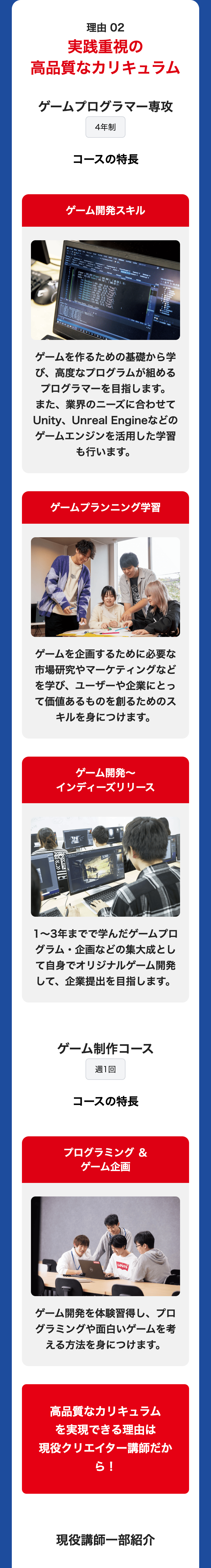 理由 02
実践重視の
高品質なカリキュラム
ゲームプログラマー専攻
4年制
コースの特長
ゲーム開発スキル
940
player DOG NEW C
cube DBG NEW CO
becks
Player (1 400,400). I
100,700).
40.53 1. D:
L-600-2000.08 "Playl
Cake\400-30010.01
Cachlese
S200-300
01
news ((430) 350, M0.00. MAYO 2
new Cleck
200, 300,
1000円
1420.900), 10.07).
Play8").
BeckBase(1200.900), (0,0). "Play").
Sell me hacks lover he
PONOWALEWOD
ゲームを作るための基礎から学
び、高度なプログラムが組める
プログラマーを目指します。
また、業界のニーズに合わせて
Unity、Unreal Engineなどの
ゲームエンジンを活用した学習
も行います。
ゲームプランニング学習
Tech
ゲームを企画するために必要な
市場研究やマーケティングなど
を学び、 ユーザーや企業にとっ
て価値あるものを創るためのス
キルを身につけます。
ゲーム開発~
インディーズリリース
1~3年までで学んだゲームプロ
グラム・企画などの集大成とし
て自身でオリジナルゲーム開発
して、企業提出を目指します。
ゲーム制作コース
週1回
コースの特長
プログラミング &
ゲーム企画
Levi's
ゲーム開発を体験習得し、 プロ
グラミングや面白いゲームを考
える方法を身につけます。
高品質なカリキュラム
を実現できる理由は
現役クリエイター講師だか
ら!
現役講師一部紹介