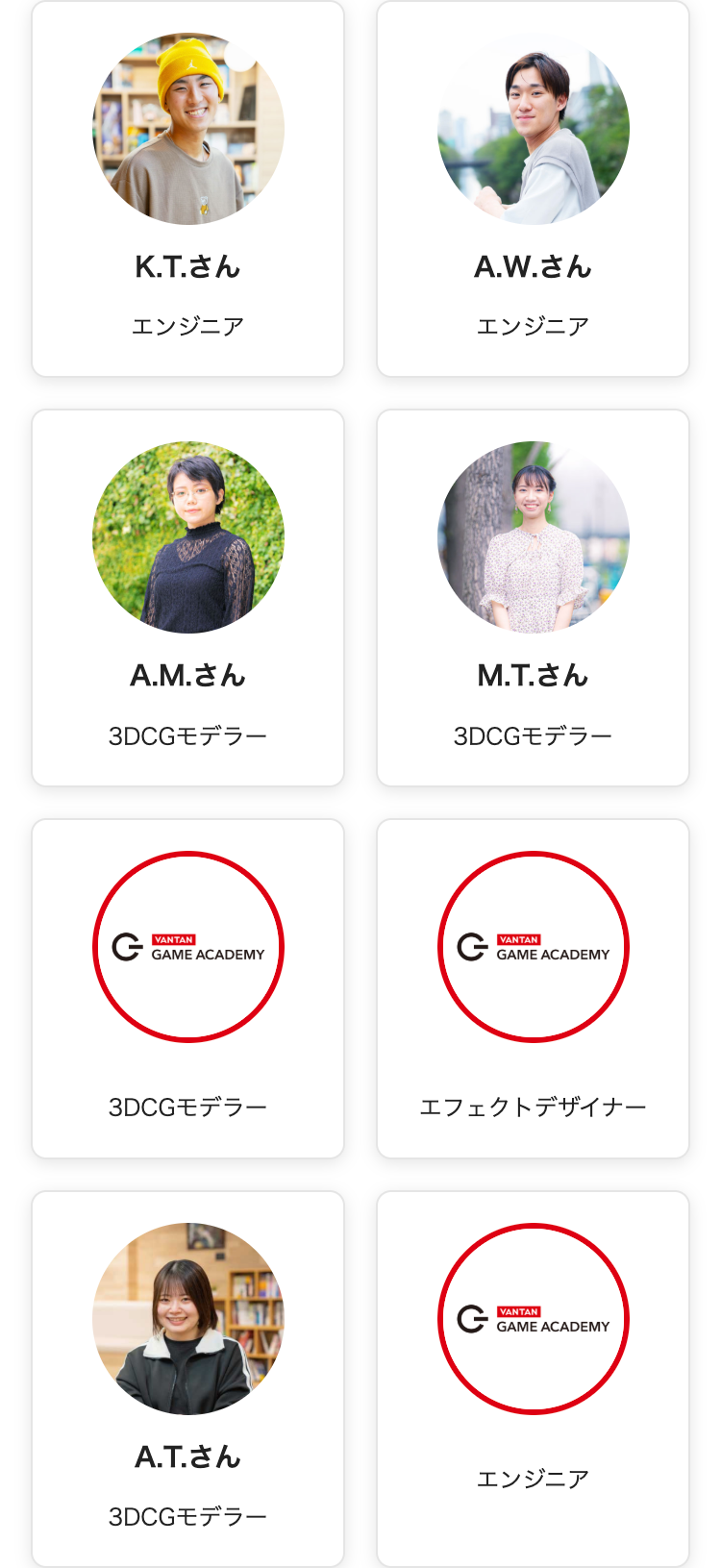 K.T.さん
エンジニア
A.M.さん
A.W.さん
エンジニア
M.T.さん
3DCGモデラー
3DCGモデラー
VANTAN
GAME ACADEMY
VANTAN
GAME ACADEMY
3DCGモデラー
エフェクトデザイナー
G
VANTAN
GAME ACADEMY
A.T.さん
3DCGモデラー
エンジニア