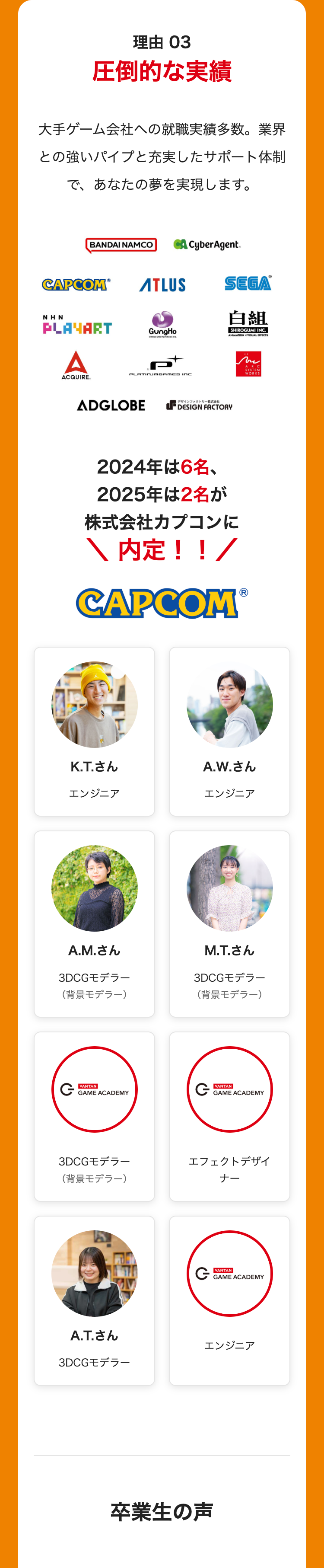 理由 03
圧倒的な実績
大手ゲーム会社への就職実績多数。業界
との強いパイプと充実したサポート体制
で、あなたの夢を実現します。
BANDAI NAMCO
CyberAgent
CAPCOM ® ɅTLUS
NHN
PLAYART
GungHo
SEGA
白組
SHIROGUMI INC.
ANIMATION XVISUAL EFFECTS
A
ACQUIRE.
PLATINUMGAMES inc
ADGLOBE
デザインファクトリー株式会社
DESIGN FACTORY
2024年は6名、
2025年は2名が
株式会社カプコンに
\ 内定 ! ! /
®
CAPCOM "
ARC
SYSTEM
WORKS
K.T.さん
A.W.さん
エンジニア
エンジニア
A.M.さん
M.T.さん
3DCGモデラー
3DCGモデラー
(背景モデラー)
(背景モデラー)
VANTAN
GAME ACADEMY
G
VANTAN
GAME ACADEMY
3DCGモデラー
エフェクトデザイ
(背景モデラー)
ナー
A.T.さん
VANTAN
GAME ACADEMY
エンジニア
3DCGモデラー
卒業生の声