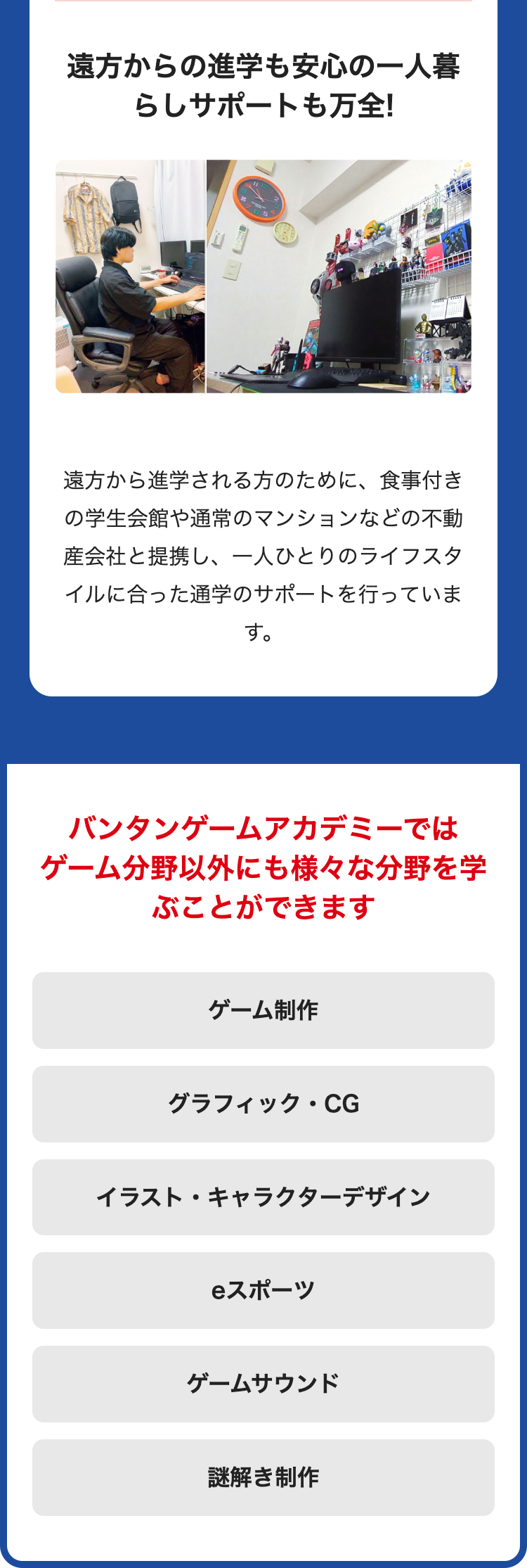 遠方からの進学も安心の一人暮
らしサポートも万全!
遠方から進学される方のために、 食事付き
の学生会館や通常のマンションなどの不動
産会社と提携し、一人ひとりのライフスタ
イルに合った通学のサポートを行っていま
す。
バンタンゲームアカデミーでは
ゲーム分野以外にも様々な分野を学
ぶことができます
ゲーム制作
グラフィック・CG
イラスト・キャラクターデザイン
スポーツ
ゲームサウンド
謎解き制作