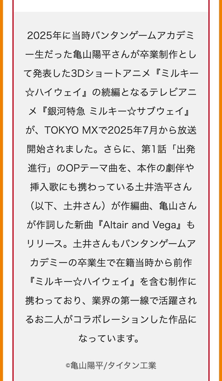 2025年に当時バンタンゲームアカデミ
一生だった亀山陽平さんが卒業制作とし
て発表した3Dショートアニメ『ミルキー
☆ハイウェイ』 の続編となるテレビアニ
メ『銀河特急 ミルキー☆サブウェイ』
が、TOKYO MXで2025年7月から放送
開始されました。 さらに、 第1話「出発
進行」のOPテーマ曲を、本作の劇伴や
挿入歌にも携わっている土井浩平さん
(以下、土井さん)が作編曲、亀山さん
が作詞した新曲『Altair and Vega』 も
リリース。土井さんもバンタンゲームア
カデミーの卒業生で在籍当時から前作
『ミルキー☆ハイウェイ』 を含む制作に
携わっており、 業界の第一線で活躍され
るお二人がコラボレーションした作品に
なっています。
©亀山陽平/タイタン工業