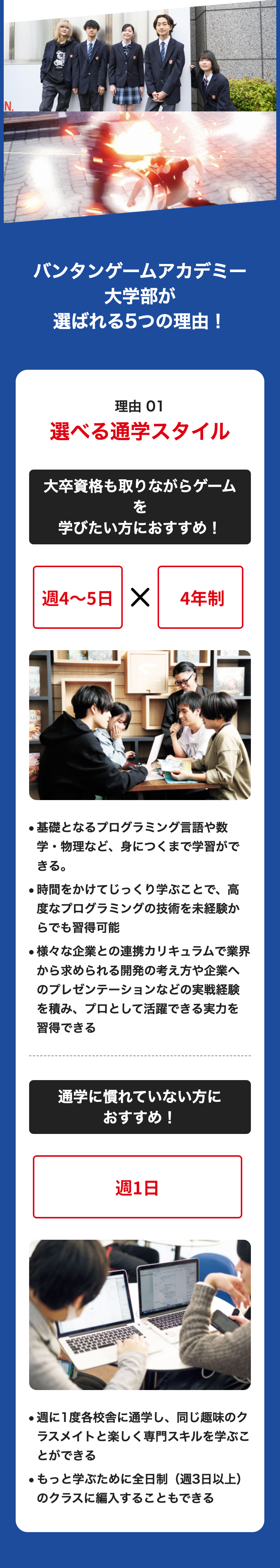 N..
M
バンタンゲームアカデミー
大学部が
選ばれる5つの理由!
理由 01
選べる通学スタイル
大卒資格も取りながらゲーム
を
学びたい方におすすめ!
週4~5日 X
4年制
●基礎となるプログラミング言語や数
学・物理など、身につくまで学習がで
きる。
・時間をかけてじっくり学ぶことで、高
度なプログラミングの技術を未経験か
らでも習得可能
●様々な企業との連携カリキュラムで業界
から求められる開発の考え方や企業へ
のプレゼンテーションなどの実戦経験
を積み、プロとして活躍できる実力を
習得できる
通学に慣れていない方に
おすすめ!
週1日
●週に1度各校舎に通学し、 同じ趣味のク
ラスメイトと楽しく専門スキルを学ぶこ
とができる
●もっと学ぶために全日制(週3日以上)
のクラスに編入することもできる
