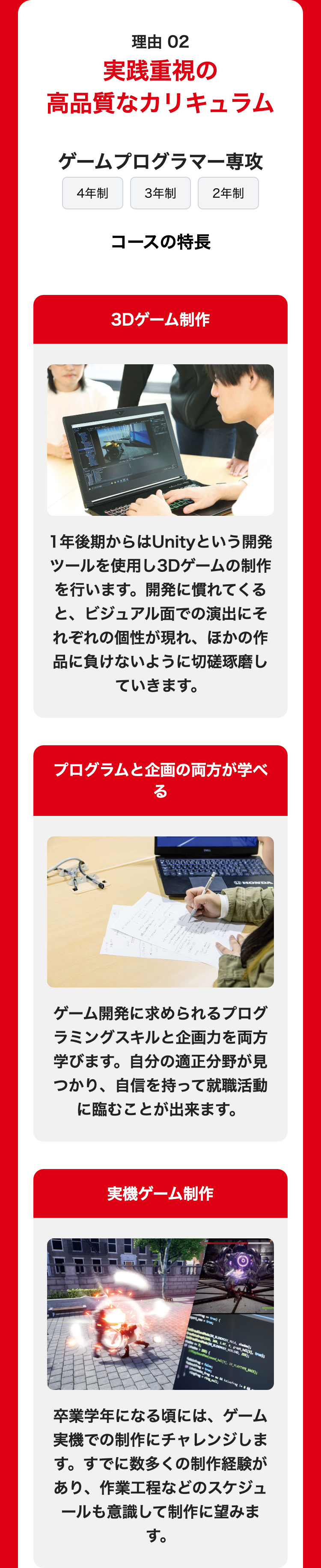 理由 02
実践重視の
高品質なカリキュラム
ゲームプログラマー専攻
4年制
3年制
2年制
コースの特長
3Dゲーム制作
1年後期からはUnityという開発
ツールを使用し3Dゲームの制作
を行います。 開発に慣れてくる
と、 ビジュアル面での演出にそ
れぞれの個性が現れ、ほかの作
品に負けないように切磋琢磨し
ていきます。
プログラムと企画の両方が学べ
る
HHONDA
ゲーム開発に求められるプログ
ラミングスキルと企画力を両方
学びます。 自分の適正分野が見
つかり、 自信を持って就職活動
に臨むことが出来ます。
実機ゲーム制作
1
true) {
BENCHMODEMEULA, shadow)
BLENDMODE_NOBLEND, 255);
(sound_hd1[9], CX PLAYTYPE_BACK);
false;
ggring_m1;
kaiwafrag
卒業学年になる頃には、
ゲーム
実機での制作にチャレンジしま
す。 すでに数多くの制作経験が
あり、作業工程などのスケジュ
ールも意識して制作に望みま
す。