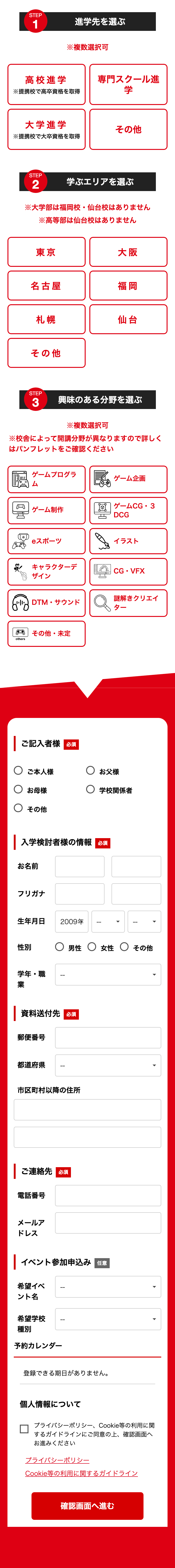 STEP
1
進学先を選ぶ
※複数選択可
高校進学
※提携校で高卒資格を取得
専門スクール進
学
大学進学
その他
※提携校で大卒資格を取得
STEP
2
学ぶエリアを選ぶ
※大学部は福岡校 仙台校はありません
※高等部は仙台校はありません
東京
大阪
名古屋
福岡
札幌
仙台
その他
STEP
3
興味のある分野を選ぶ
※複数選択可
※校舎によって開講分野が異なりますので詳しく
はパンフレットをご確認ください
回
others
ゲームプログラ
ゲーム企画
ム
ゲーム制作
ゲームCG3
DCG
スポーツ
イラスト
キャラクターデ
ザイン
CG • VFX
謎解きクリエイ
DTM・サウンド
ター
その他・未定
|ご記入者様必須
○ ご本人様
お母様
お父様
○ 学校関係者
○その他
| 入学検討者様の情報 必須
お名前
フリガナ
生年月日
2009年
性別
○ 男性 女性 ○ その他
学年・職
--
業
資料送付先必須
郵便番号
都道府県
--
市区町村以降の住所
| ご連絡先 必須
電話番号
メールア
ドレス
|イベント参加申込み 任意
希望イベ
ント名
希望学校
--
種別
予約カレンダー
登録できる期日がありません。
個人情報について
プライバシーポリシー Cookie等の利用に関
するガイドラインにご同意の上、 確認画面へ
お進みください
プライバシーポリシー
Cookie等の利用に関するガイドライン
確認画面へ進む