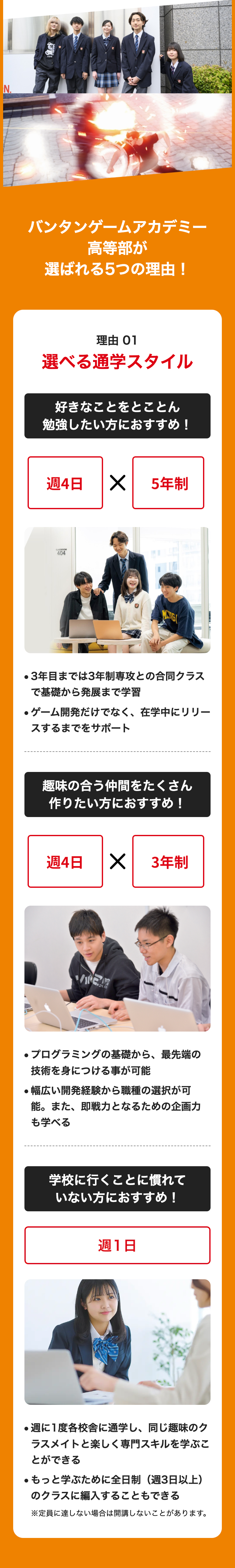 N.
バンタンゲームアカデミー
高等部が
選ばれる5つの理由 !
理由 01
選べる通学スタイル
好きなことをとことん
勉強したい方におすすめ!
週4日
CLASSROOM
404
✓
5年制
MANGI
・3年目までは3年制専攻との合同クラス
で基礎から発展まで学習
●ゲーム開発だけでなく、 在学中にリリー
スするまでをサポート
趣味の合う仲間をたくさん
作りたい方におすすめ!
週4日
× 3年制
200
●プログラミングの基礎から、最先端の
技術を身につける事が可能
●幅広い開発経験から職種の選択が可
能。また、即戦力となるための企画力
も学べる
学校に行くことに慣れて
いない方におすすめ!
週1日
.
週に1度各校舎に通学し、 同じ趣味のク
ラスメイトと楽しく専門スキルを学ぶこ
とができる
●もっと学ぶために全日制(週3日以上)
のクラスに編入することもできる
※定員に達しない場合は開講しないことがあります。