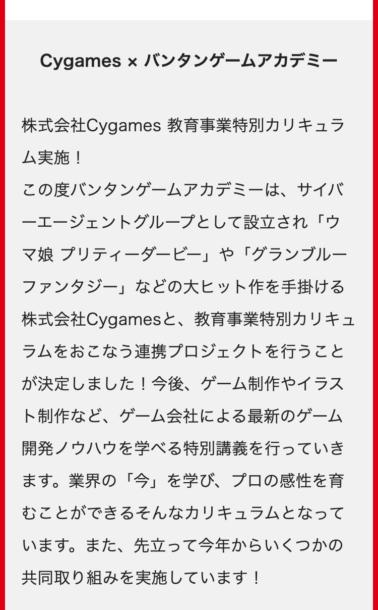 Cygames × バンタンゲームアカデミー
株式会社Cygames 教育事業特別カリキュラ
ム実施!
この度バンタンゲームアカデミーは、サイバ
一エージェントグループとして設立され「ウ
マ娘 プリティーダービー」や「グランブルー
ファンタジー」 などの大ヒット作を手掛ける
株式会社Cygamesと、 教育事業特別カリキュ
ラムをおこなう連携プロジェクトを行うこと
が決定しました! 今後、 ゲーム制作やイラス
ト制作など、ゲーム会社による最新のゲーム
開発ノウハウを学べる特別講義を行っていき
ます。 業界の「今」を学び、プロの感性を育
むことができるそんなカリキュラムとなって
います。また、先立って今年からいくつかの
共同取り組みを実施しています!