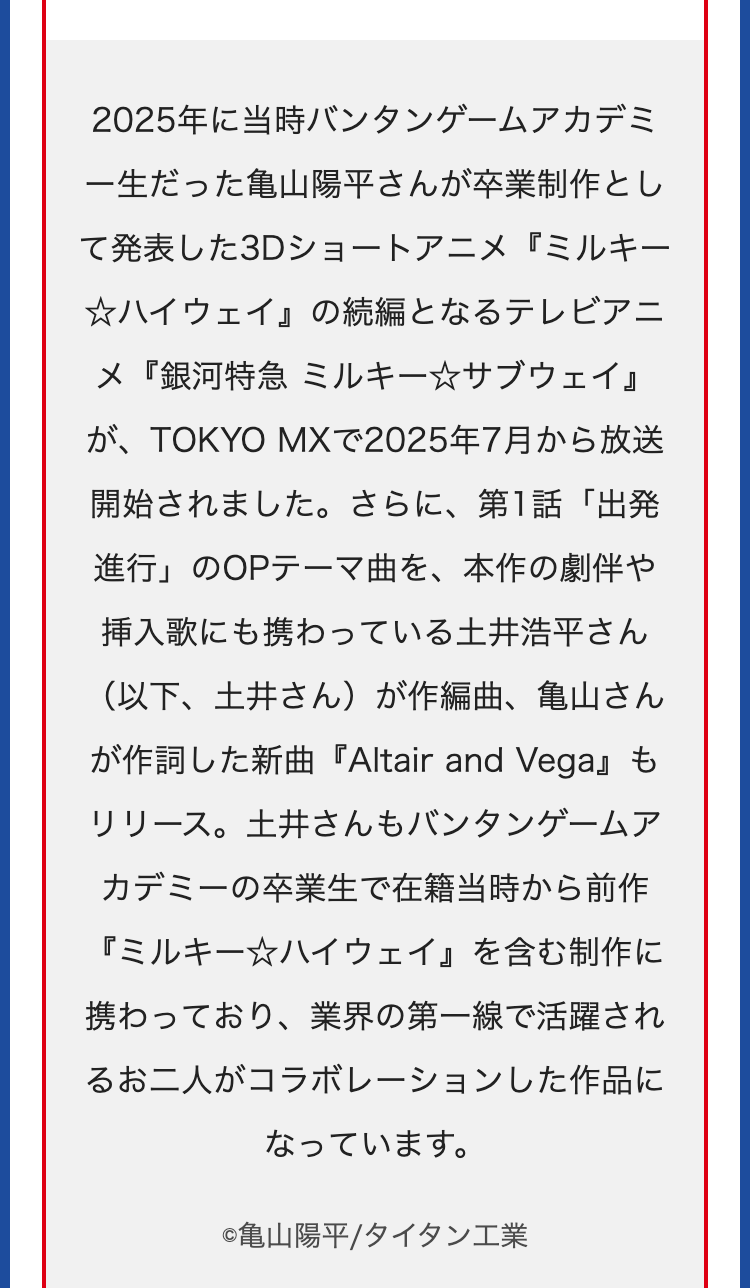 2025年に当時バンタンゲームアカデミ
一生だった亀山陽平さんが卒業制作とし
て発表した3Dショートアニメ『ミルキー
☆ハイウェイ』 の続編となるテレビアニ
メ『銀河特急 ミルキー☆サブウェイ』
が、TOKYO MXで2025年7月から放送
開始されました。 さらに、 第1話「出発
進行」のOPテーマ曲を、本作の劇伴や
挿入歌にも携わっている土井浩平さん
(以下、土井さん)が作編曲、 亀山さん
が作詞した新曲『Altair and Vega』 も
リリース。土井さんもバンタンゲームア
カデミーの卒業生で在籍当時から前作
『ミルキー☆ハイウェイ』 を含む制作に
携わっており、 業界の第一線で活躍され
るお二人がコラボレーションした作品に
なっています。
©亀山陽平/タイタン工業