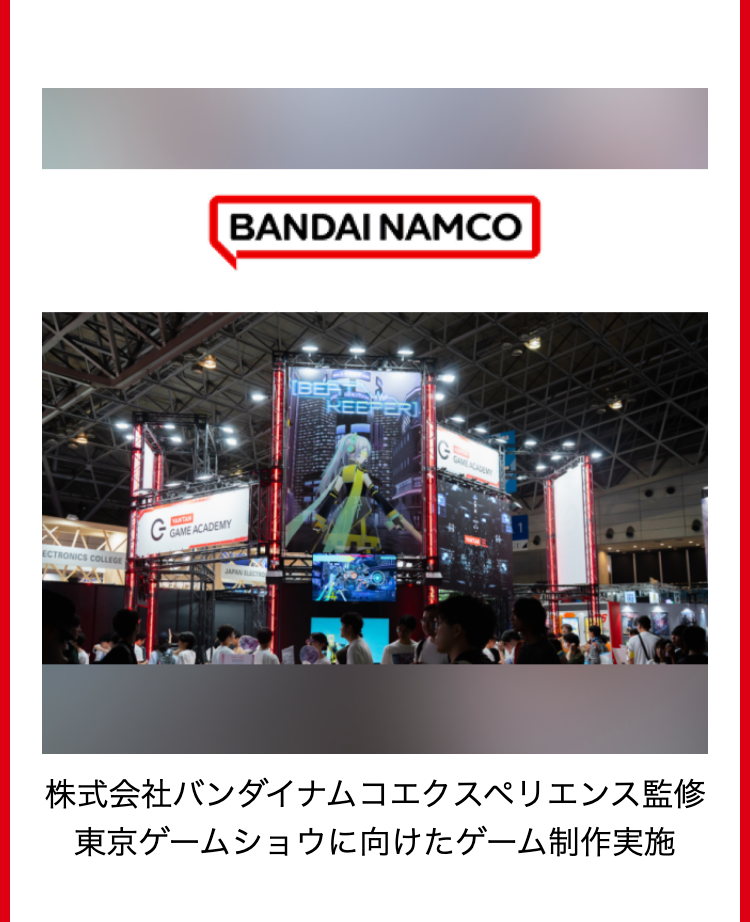 ECTRONICS COLLEGE
BANDAI NAMCO
G
GAME ACADEMY
JAPAN
BERT
REEPER
GAME ACADEMY
株式会社バンダイナムコエクスペリエンス監修
東京ゲームショウに向けたゲーム制作実施