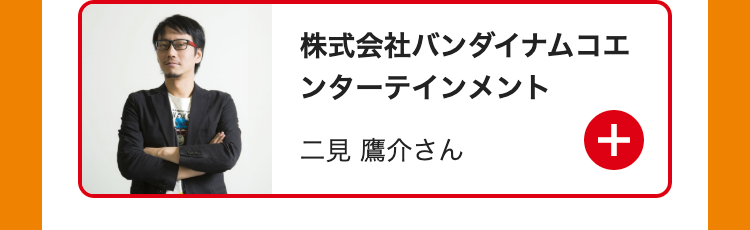 株式会社バンダイナムコエ
ンターテインメント
二見 鷹介さん
+