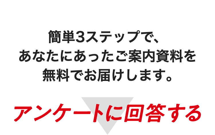 簡単3ステップで、
あなたにあったご案内資料を
無料でお届けします。
アンケートに回答する
