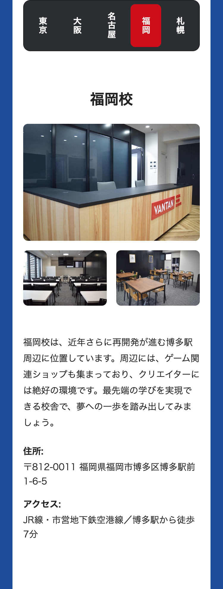 札幌
福岡
名古屋
大阪
東京
福岡校
出
VANTAN
福岡校は、近年さらに再開発が進む博多駅
周辺に位置しています。 周辺には、 ゲーム関
連ショップも集まっており、 クリエイターに
は絶好の環境です。 最先端の学びを実現で
きる校舎で、夢への一歩を踏み出してみま
しょう。
住所:
〒812-0011 福岡県福岡市博多区博多駅前
1-6-5
アクセス:
JR線・市営地下鉄空港線/博多駅から徒歩
7分