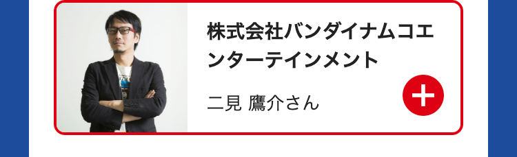 株式会社バンダイナムコエ
ンターテインメント
二見 鷹介さん
+