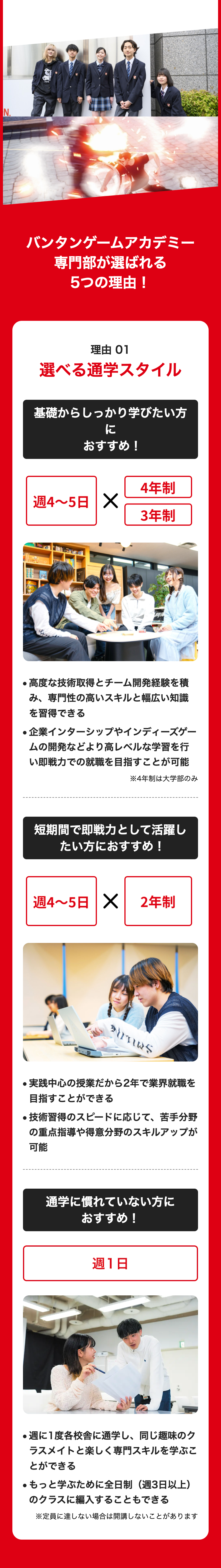 N..
バンタンゲームアカデミー
専門部が選ばれる
5つの理由!
理由 01
選べる通学スタイル
基礎からしっかり学びたい方
に
おすすめ!
4年制
週4~5日 X
3年制
●高度な技術取得とチーム開発経験を積
み、専門性の高いスキルと幅広い知識
を習得できる
●企業インターシップやインディーズゲー
ムの開発などより高レベルな学習を行
い即戦力での就職を目指すことが可能
※4年制は大学部のみ
短期間で即戦力として活躍し
たい方におすすめ!
週4~5日 X 2年制
･･
.
実践中心の授業だから2年で業界就職を
目指すことができる
●技術習得のスピードに応じて、苦手分野
の重点指導や得意分野のスキルアップが
可能
通学に慣れていない方に
おすすめ!
週1日
●週に1度各校舎に通学し、 同じ趣味のク
ラスメイトと楽しく専門スキルを学ぶこ
とができる
●もっと学ぶために全日制(週3日以上)
のクラスに編入することもできる
※定員に達しない場合は開講しないことがあります