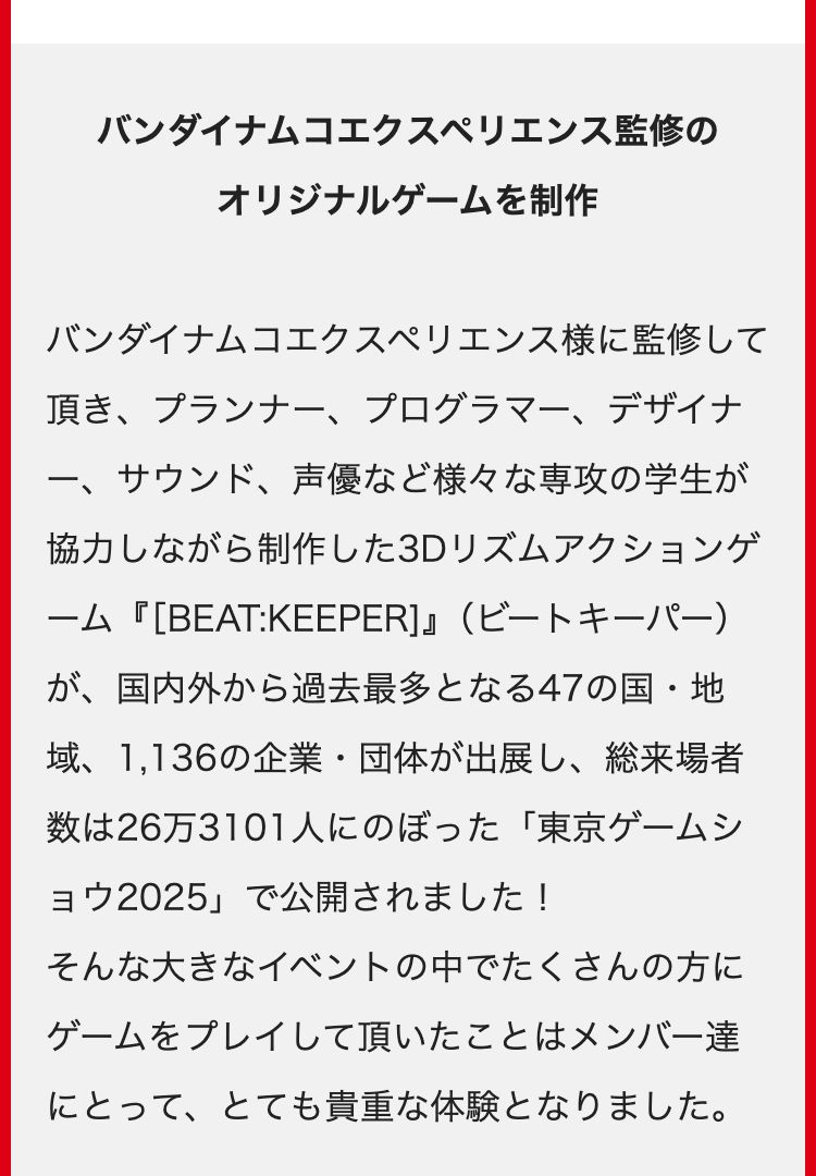 バンダイナムコエクスペリエンス監修の
オリジナルゲームを制作
バンダイナムコエクスペリエンス様に監修して
頂き、プランナー、プログラマー、デザイナ
一、
サウンド、 声優など様々な専攻の学生が
協力しながら制作した3Dリズムアクションゲ
ーム『[BEAT:KEEPER]』(ビートキーパー)
が、国内外から過去最多となる47の国・地
域、 1,136の企業・団体が出展し、総来場者
数は26万3101人にのぼった 「東京ゲームシ
ョウ2025」で公開されました!
そんな大きなイベントの中でたくさんの方に
ゲームをプレイして頂いたことはメンバー達
にとって、とても貴重な体験となりました。