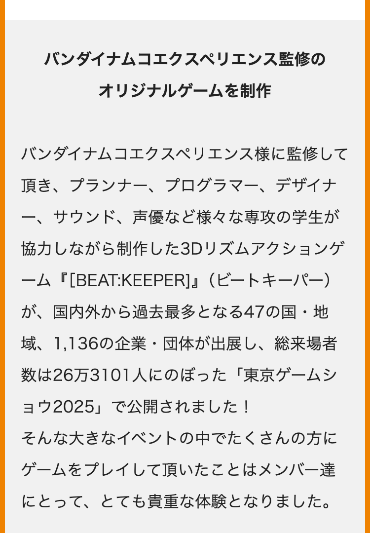 バンダイナムコエクスペリエンス監修の
オリジナルゲームを制作
バンダイナムコエクスペリエンス様に監修して
頂き、プランナー、プログラマー、デザイナ
一、
サウンド、 声優など様々な専攻の学生が
協力しながら制作した3Dリズムアクションゲ
ーム『[BEAT:KEEPER]』 (ビートキーパー)
が、国内外から過去最多となる47の国・地
域、 1,136の企業・団体が出展し、総来場者
数は26万3101人にのぼった 「東京ゲームシ
ョウ2025」で公開されました!
そんな大きなイベントの中でたくさんの方に
ゲームをプレイして頂いたことはメンバー達
にとって、とても貴重な体験となりました。
