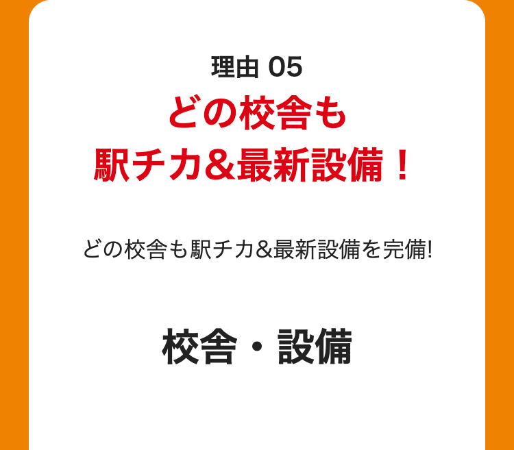 理由 05
どの校舎も
駅チカ&最新設備!
どの校舎も駅チカ&最新設備を完備!
校舎・設備