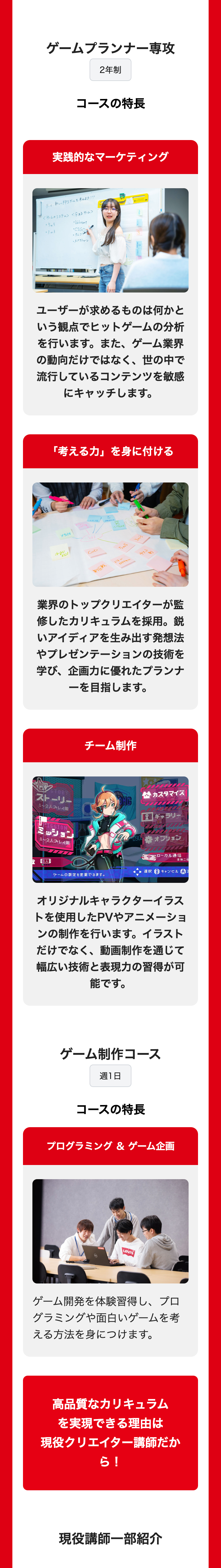 ゲームプランナー専攻
2年制
コースの特長
実践的なマーケティング
テーマ、新しいFPSゲームを考えよう!!!
<ゲームのシステム><今あるゲーム>
05m5
•Valorant
03.3
CSGO
・タルコフ
・スプラトゥーン
ユーザーが求めるものは何かと
いう観点でヒットゲームの分析
を行います。 また、 ゲーム業界
の動向だけではなく、世の中で
流行しているコンテンツを敏感
にキャッチします。
「考える力」を身に付ける
EPS
A
KW
CoD
5つ
13m
制圧戦
バトル
ロワイヤル
チケット
業界のトップクリエイターが監
修したカリキュラムを採用。鋭
いアイディアを生み出す発想法
やプレゼンテーションの技術を
学び、企画力に優れたプランナ
ーを目指します。
チーム制作
STORY
ストーリー
1~2人プレイ用
HISSION
ミッション
1~2人プレイ用
ONG
tyred!
カスタマイズ
1 ギャラリー
THAI
1900 オプション
1人目
ゲームの設定を変更できます。
ローカル通信
本体二台
選択 B キャンセル A
オリジナルキャラクターイラス
トを使用したPVやアニメーショ
ンの制作を行います。 イラスト
だけでなく、動画制作を通じて
幅広い技術と表現力の習得が可
能です。
ゲーム制作コース
週1日
コースの特長
プログラミング & ゲーム企画
Levi's
ゲーム開発を体験習得し、プロ
グラミングや面白いゲームを考
える方法を身につけます。
高品質なカリキュラム
を実現できる理由は
現役クリエイター講師だか
ら!
現役講師一部紹介