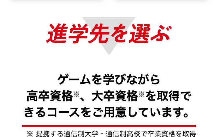 進学先を選ぶ
ゲームを学びながら
高卒資格、 大卒資格を取得で
きるコースをご用意しています。
※提携する通信制大学 通信制高校で卒業資格を取得
•