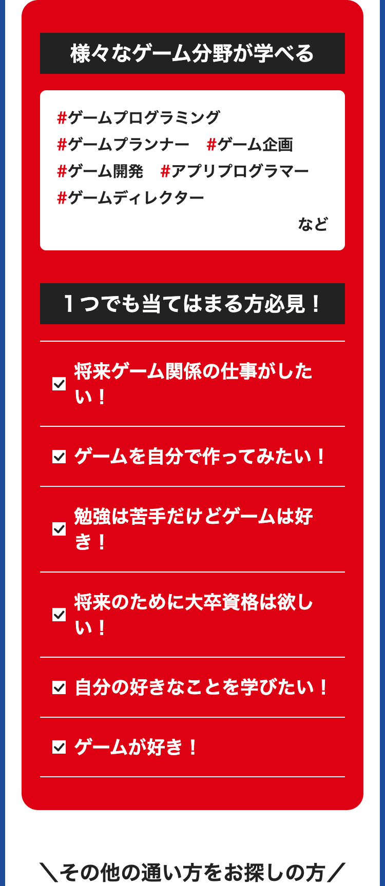 様々なゲーム分野が学べる
#ゲームプログラミング
#ゲームプランナー #ゲーム企画
#ゲーム開発 #アプリプログラマー
#ゲームディレクター
など
1つでも当てはまる方必見!
将来ゲーム関係の仕事がした
い!
ゲームを自分で作ってみたい!
勉強は苦手だけどゲームは好
き!
将来のために大卒資格は欲し
い!
✓ 自分の好きなことを学びたい!
ゲームが好き!
\その他の通い方をお探しの方/