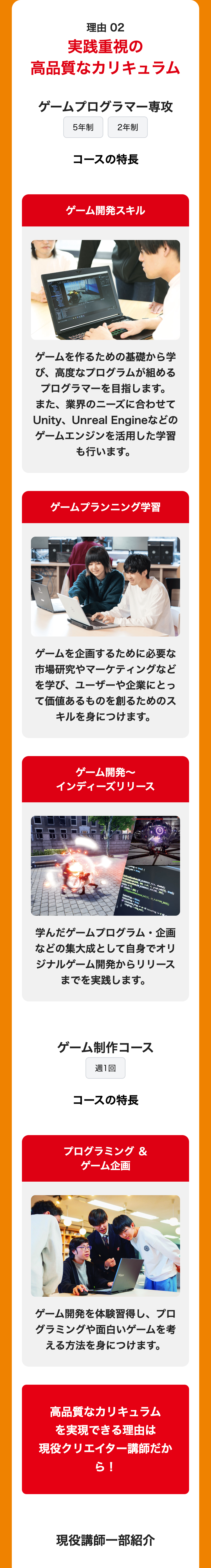 理由 02
実践重視の
高品質なカリキュラム
ゲームプログラマー専攻
5年制
2年制
コースの特長
ゲーム開発スキル
ゲームを作るための基礎から学
び、高度なプログラムが組める
プログラマーを目指します。
また、業界のニーズに合わせて
Unity、Unreal Engineなどの
ゲームエンジンを活用した学習
も行います。
ゲームプランニング学習
ゲームを企画するために必要な
市場研究やマーケティングなど
を学び、 ユーザーや企業にとっ
て価値あるものを創るためのス
キルを身につけます。
ゲーム開発~
インディーズリリース
-true
, 360, 1.0f, 0, graph_hdl[3], true);
JBLIOMIODE_NOBLEND, 255);
sound_hd[9], CX PLAYTYPE_BACK);
false
frag&kaivafrag 18
学んだゲームプログラム
企画
などの集大成として自身でオリ
ジナルゲーム開発からリリース
までを実践します。
ゲーム制作コース
週1回
コースの特長
プログラミング &
ゲーム企画
ゲーム開発を体験習得し、 プロ
グラミングや面白いゲームを考
える方法を身につけます。
高品質なカリキュラム
を実現できる理由は
現役クリエイター講師だか
ら!
現役講師一部紹介