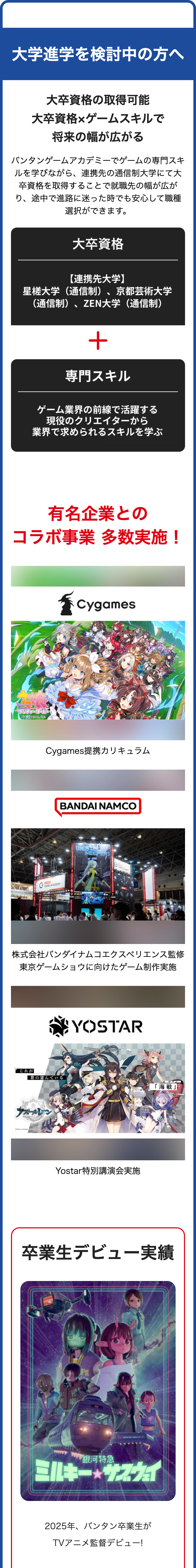 大学進学を検討中の方へ
大卒資格の取得可能
大卒資格×ゲームスキルで
将来の幅が広がる
バンタンゲームアカデミーでゲームの専門スキ
ルを学びながら、 連携先の通信制大学にて大
卒資格を取得することで就職先の幅が広が
り、途中で進路に迷った時でも安心して職種
選択ができます。
大卒資格
【連携先大学】
星槎大学(通信制) 、 京都芸術大学
(通信制)、ZEN大学(通信制)
+
専門スキル
ゲーム業界の前線で活躍する
現役のクリエイターから
業界で求められるスキルを学ぶ
有名企業との
コラボ事業 多数実施!
プリティーダービー
© Cygames, Inc.
Cygames
Cygames提携カリキュラム
ECTRONICS COLLEGE
GAME ACADEMY
BANDAI NAMCO
G
GAME ACADEMY
株式会社バンダイナムコエクスペリエンス監修
東京ゲームショウに向けたゲーム制作実施
YOSTAR
これが
君の望んでいる
「海戦」
http://www.xxx
Yostar 特別講演会実施
卒業生デビュー実績
「銀河特急
ミルキー★サウェ
2025年、 バンタン卒業生が
TVアニメ監督デビュー!