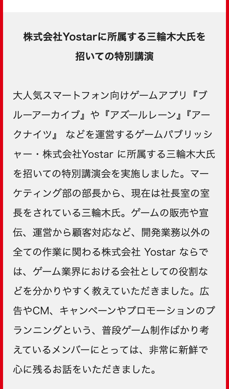 株式会社Yostarに所属する三輪木大氏を
招いての特別講演
大人気スマートフォン向けゲームアプリ『ブ
ルーアーカイブ』 や 『アズールレーン』『アー
クナイツ』などを運営するゲームパブリッシ
ャー・株式会社Yostar に所属する三輪木大氏
を招いての特別講演会を実施しました。マー
ケティング部の部長から、 現在は社長室の室
長をされている三輪木氏。 ゲームの販売や宣
伝、運営から顧客対応など、 開発業務以外の
全ての作業に関わる株式会社 Yostar ならで
は、ゲーム業界における会社としての役割な
どを分かりやすく教えていただきました。 広
告やCM、キャンペーンやプロモーションのプ
ランニングという、普段ゲーム制作ばかり考
えているメンバーにとっては、非常に新鮮で
心に残るお話をいただきました。