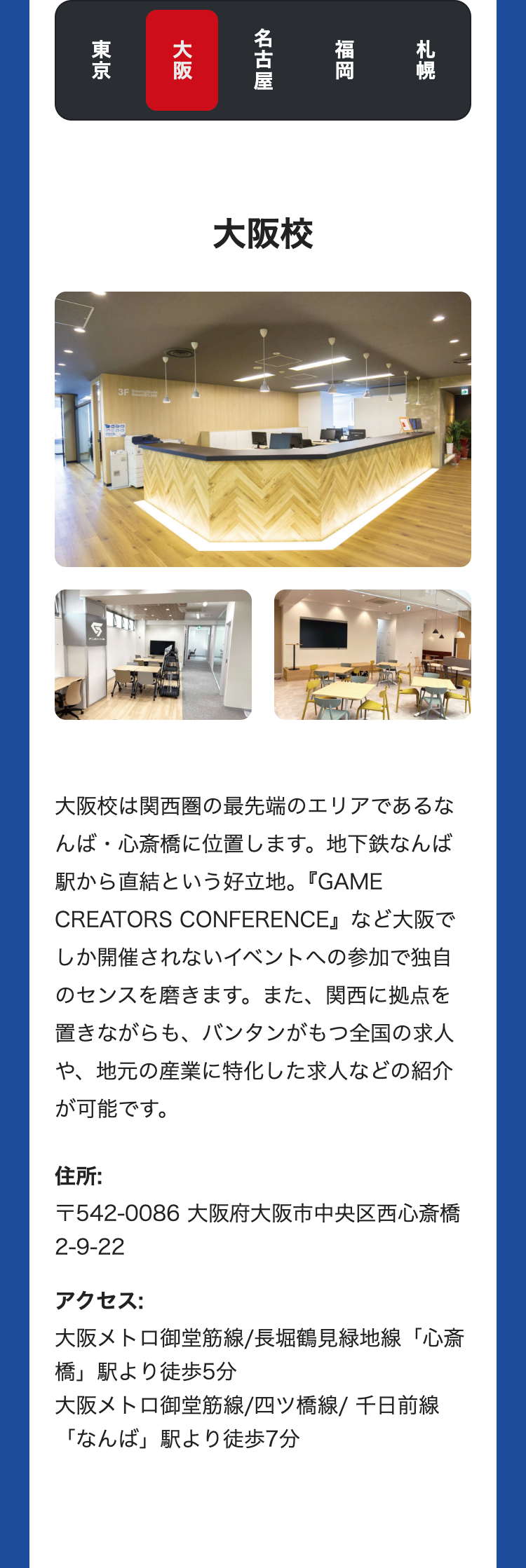 札幌
福岡
名古屋
大阪
東京
3F
大阪校
大阪校は関西圏の最先端のエリアであるな
んば・心斎橋に位置します。 地下鉄なんば
駅から直結という好立地。 『GAME
CREATORS CONFERENCE』など大阪で
しか開催されないイベントへの参加で独自
のセンスを磨きます。 また、 関西に拠点を
置きながらも、 バンタンがもつ全国の求人
や、地元の産業に特化した求人などの紹介
が可能です。
住所:
〒542-0086 大阪府大阪市中央区西心斎橋
2-9-22
アクセス:
大阪メトロ御堂筋線/長堀鶴見緑地線「心斎
「橋」駅より徒歩5分
大阪メトロ御堂筋線/四ツ橋線/ 千日前線
「なんば」駅より徒歩7分