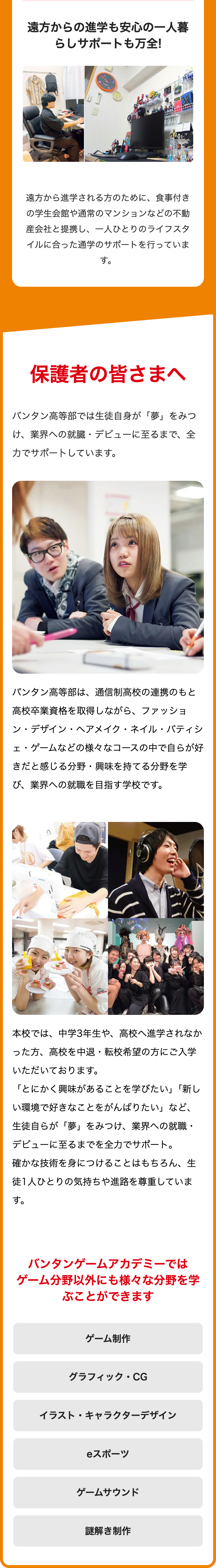 遠方からの進学も安心の一人暮
らしサポートも万全!
遠方から進学される方のために、 食事付き
の学生会館や通常のマンションなどの不動
産会社と提携し、一人ひとりのライフスタ
イルに合った通学のサポートを行っていま
す。
保護者の皆さまへ
バンタン高等部では生徒自身が「夢」をみつ
け、業界への就臓・デビューに至るまで、 全
力でサポートしています。
パンタン高等部は、通信制高校の連携のもと
高校卒業資格を取得しながら、ファッショ
ン・デザイン・ヘアメイク・ネイル・バティシ
ェ・ゲームなどの様々なコースの中で自らが好
きだと感じる分野・興味を持てる分野を学
び、業界への就職を目指す学校です。
本校では、中学3年生や、 高校へ進学されなか
った方、高校を中退・転校希望の方にご入学
いただいております。
「とにかく興味があることを学びたい」「新し
い環境で好きなことをがんばりたい」など、
生徒自らが「夢」をみつけ、業界への就職・
デビューに至るまでを全力でサポート。
確かな技術を身につけることはもちろん、生
徒1人ひとりの気持ちや進路を尊重していま
す。
バンタンゲームアカデミーでは
ゲーム分野以外にも様々な分野を学
ぶことができます
ゲーム制作
グラフィック・CG
イラスト・キャラクターデザイン
スポーツ
ゲームサウンド
謎解き制作