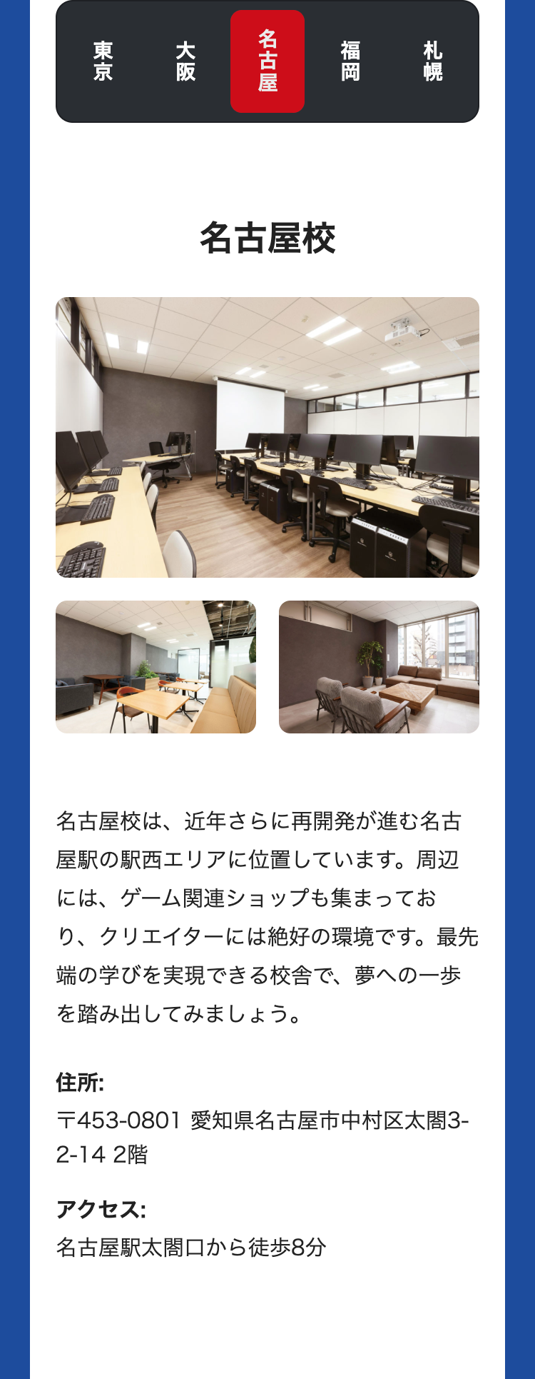 札幌
福岡
名古屋
大阪
東京
名古屋校
名古屋校は、近年さらに再開発が進む名古
屋駅の駅西エリアに位置しています。 周辺
には、ゲーム関連ショップも集まってお
り、クリエイターには絶好の環境です。最先
端の学びを実現できる校舎で、 夢への一歩
を踏み出してみましょう。
住所:
〒453-0801 愛知県名古屋市中村区太閤3-
2-14 2階
アクセス:
名古屋駅太閤口から徒歩8分